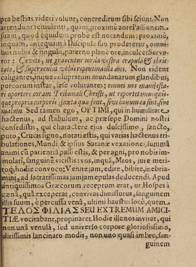 pra beftias videri volunt, concreditum fibi fciunr.Non at te. n d u nr t e mu lenti , qua m,p toxime anteP.aifs on.siii_. fu.a m. - quod equidem probe eft notandum; proxime, inquam, antequam aDifcipulo fuo proderetur, omni¬ bus nobis <5c hngulis,paterno plane ore,inculcetServa- tor• Cavete , ne graventur corda 'vcflra crapula^' ebrie* tute.0/uperpeniai rjebisrepentinaula dies. Nori vident caligantes,inque voluptatum mundanarum glandibus, porcorum i nitar, fefe volutantes % omnes nos manifefta- xi oportere coram Tribunali Cbrifti, ut reportet unm quis¬ que propria corporis }juxta qm fecit ^Jive bonum eafint}fivc malum. Sed tamen ego , OPTIMI, qui in humilitate-? hadtenus, ad fhbulum, ac pratlepe Domini noflri confediflis, qui charactere ejus duiciffimo , fandto,. puto, Crucis figno, notati ellis, qui varias ha dtenus tri¬ bulationes,Mundi Stiplius Satana: vexationes,fufutuS animi cu patientiapalti eflis, &amp; per agni, pro nobis im¬ molati, fanguine viciftis: vos,inqui,Meos , jure meri- toq$hodie convoco ;V enite ja m, edite, bibite,inebria¬ mini, ad facratiffimas jamjam-epulas deducendi. Apud antiquiOimosGrtecorum receptum erat, ur.Hofpesa cama, qui exceperat, convivasdimiflurus,fanguinem illis fuum, e percufTa vena, ultimi hauftuslocb,quem_» XEAOS <!>iAlA2SEU EXTREMUM AMICI-- TlALv0citabant,propinaret.HodieilJenosinvirat,qui non una venula, fed univerfo corpone gloriolisficno, Idiriflimis lancinato modi?, non,uno qu^i imbre,;fani- [ guinem r>