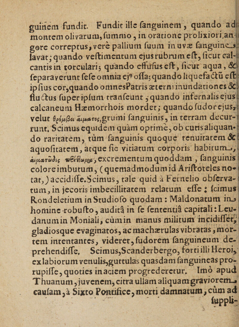 guinem fundit. Fundit ille fanguinem, quando adi montem olivarum,fummo, in oratione prolixiori,an i gore correptus, vere pallium fuum in uva fanguine_j, lavat: quando veftimentum ejus rubrum eft, licut cal-r cantis in torculari 5 quando effiffuseft, ficut aqua, 8c feparaverunt fefe omnia ej’ offa; quando liquefadiu eff ipfius cor,quando omnesPatris arterm inundationes &amp;; flu&amp;us fuperiplum tranfeunt,quando infernalis ejus; calcaneum Ha:morrhois mordet; quando fudorejus,; velut 6pp(Zu *if**ToS,grumi fanguinis, in terram decur-t runt. Scimus equidem quam optime, ob cutisaliquan- 3 do raritatem, tum fanguinis quoque tenuitatem &amp;1 aquofitatem, atque fic vitiatum corporis habitum.*,. excrementum quoddam , fanguinis i coloreimbutum, (quemadmodumid Ariffotelesno»i tatjjaccidiffe.Scimus, tale quid a Femelio obferva- 1 tum, in jecoris imbecillitatem relatum effc i Icimus; Kondeletium inStudiofo quodam: Maldonatum inj homine robufto, audita in fe fententia capitali:Leu- danumin Moniali, cumin manus militum incidiffet, gladiosque evaginatos, ac macharrulas vibratas, mor¬ tem intentantes, videret,fudorem fanguineum dc- prehendiffe. Scimus,Scanderbergo, forti illi Heroi, exlabiorum venulis,guttulas quasdam fangumeas pro- rupiffe,quoties inaciem progrederetur. Imo apud Thuanum, juvenem, citra ullam aliquamgrayiorem_» caufara,a Sijtto Pontifice,morti damnatum,cum ad luppli-