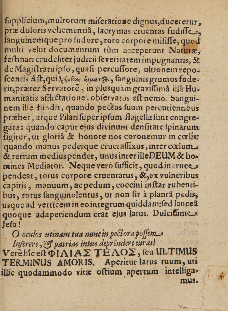 II/ N fupplicium,multorum miferatioae dignus,duceretur, pra: doloris vehementi!, lacrymas cruentas fudiflcj>, fanguinemquepro fudore,toto corpore mifilTe, quod multi velut documentum tum acceperunt Natura, fefirinati crudeliter judicii feveritatem impugnantis, &amp; deMagiflrratuipfo,quali percuffore, ultionem repo- fcentis. Alt,qui hpa.r&amp;, fanguinis grumos fude¬ rit,prarter Servatore, in plusquam graviffiml ili! Hu¬ manitatis afflidtatione, obfervatus eftnemo. Saneui- D nem ilie fundit, quando pedtus fuum percudentibus prasbet, atque Pilati fuper ipfum flagella funt congre¬ gata: quando caput ejus divinum denfitate (pinarum figitur, ut gloria &amp; honore nos coronemur in coelis: quando manus pedesque cruci affixus, inter coelum.» &amp; terram mediuspendet, unus inter ilieDEUM&amp; ho¬ mines Mediator. Neque vero fufficit, quod in crucem pendeat, totus corpore cruentatus, &amp;, ex vulneribus capitis, manuum, ac pedum, coccini inftar rubenti¬ bus, totus fanguinolentus, ut non fit a piant! pedis, usque ad verticem in eo integrum quiddamrfed lance! quoque adaperiendum erat ejus latus. Dulciflime^» Jefu! O oculos utinamtua nuncin peElorapojjent-f Infer er e, &amp; patrias intus Reprendere curas! Verehicdt$|AIA2 TEA02,feu ULTIMUS TERMINUS AMORIS. Aperitur latus tuum, uti illic quodammodo vitas oftium apertum intelliga* mus.