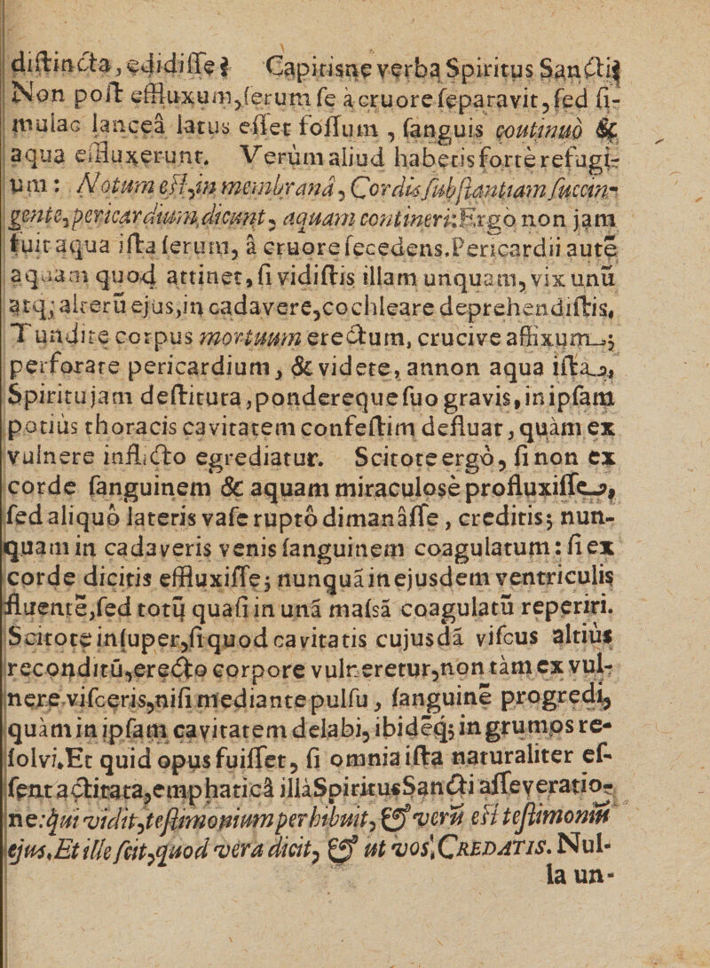 diflmcta, edidi ffe } Capitisne verba Spiritus Sandlif Non poli effluxum,ferum fe %Gr tior eieparavit, fed fi- wuiaG lancea latus e fi et tolium , (anguis coutimiQ &amp; aqua efflu^frunt, Verum aliud habetis forte refugis U m: Notum effm membrana, Cordisfubjtantiamfuerim gmte^ermrdwmficuiit^ aquam continerkKrgo non jam luit aqua illa (erum, a cruorefecedens.Pencardii aute aquam quod attinet,fi vidiftis illam unquam, vix unu atq^* aireru ejusan cadavere,cochleare deprehendillis, Tundite corpus mortuum eredtum, crucive affixum^; perforare pericardium, &amp; videte, annon aqua ida_:>. Spiritu jam deditura, pondereque fuo gravis, in ipfani potius thoracis cavitatem confedim defluat, quam ex vulnere inflidlo egrediatur. Scitote ergo, fi non ex corde fanguinem &amp; aquam miraculose profluxifle-?f fedaliqub lateris vafe rupto dimanafle, creditis; nun¬ quam in cadaveris venis fanguinem coagulatum : fi ex corde dicitis effluxifle; nunquainejusdem ventriculis fluente,fed totu quali in una mafsa coagulatu reperiri. Scitotein(uper,fiquodcavitatis cujusda vifcus altius reconditu,eredfo corpore vulneretur,non tam ex vul¬ nere vifceris,nili mediante pulfu, fanguine progredi, quam in ipfam cavitatem delabi, ibideq? in grumos re- folvi*Et quid opusfuilfet, fi omnia ida naturaliter ef- fentadlirata,emphatict illaSpiritusSan^i affeyeratio? ne:$m vidit,tefiimomumperhibuit, gfveru eB tejiimonm ejus,Etilk fritfluod vera dicit, 0 ut vos.Crf^^tis. Nul¬ la un-