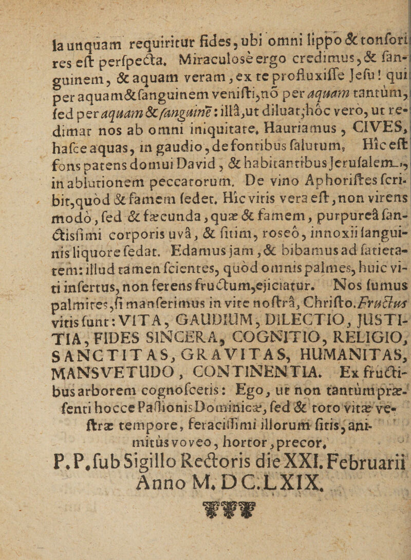 Ia unquam requiritur fides, ubi omni lippo &amp;tonfori res eft perfpeda. Miraculose ergo credimus, &amp; fan- guinem, &amp; aquam veram, ex tc proiluxiffe Jefu! quit per aqua m&amp;fanguinem veniftijtio per aquam tantum, ] fed per aquam Scfangmm: iM,ut diluat,-hoc vero,ut re-; dimar nos ab omni iniquitate. Hauriamus, CIVES, hafce aquas, m gaudio , de fontibus falutum, Hiceft fons patens domui David, &amp; habitantibus Jeru(alem_.,< in ablutionem peccatorum. De yino AphoriHesfcri- bit,quod&amp; famem (edet. Hic viris vera eft, non virens modo ,fed &amp; fateunda, qute &amp; famem, purpureS fan- dtisfimi corporis uva, &amp; fitina, roseo, innoxii (angui¬ nis liquore fedat. Edamus jam,&amp; bibamus ad fatieta- tem: illud tamen fcientes, quod omnis palmes, huic vi¬ ti infertus, non ferens frudum,ejiciatur. Nos (umus palmites,(i manferimus in vite noftrra, Chr i (io. Frit tini vitisfunt:VITA, GAUDIUM, DILECTIO, JUSTI¬ TIA, FIDES SINCERA, COGNITIO, RELIGIO, SANCTITAS, GRAVITAS, HUMANITAS, MANSVETUDO , CONTINENTIA. Ex frudi¬ bus arborem cognofcetis: Ego, ut non tantumpr^- fenti hoccePaOionisDominica?, fed &amp; toto vitas ve- ftrx tempore, feracilfimi illorum fitis,ant- mitusvoveo, hortor,precor, P,P.fubSigillo Re&amp;oris dieXXI.Februarii Anno M* DC.LXIX. WWW