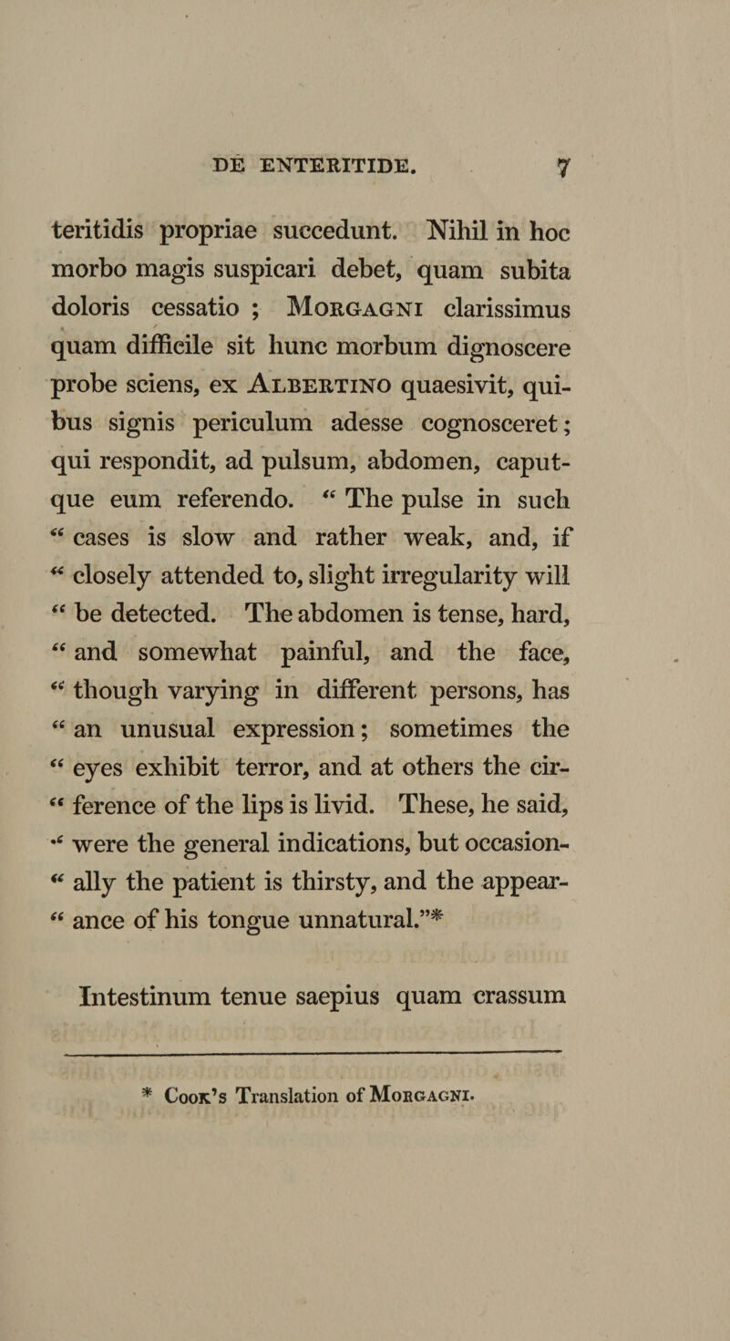 teritidis propriae succedunt. Nihil in hoc morbo magis suspicari debet, quam subita doloris cessatio ; Morgagni clarissimus quam difficile sit hunc morbum dignoscere probe sciens, ex Albertino quaesivit, qui¬ bus signis periculum adesse cognosceret; qui respondit, ad pulsum, abdomen, caput¬ que eum referendo. The pulse in such cases is slow and rather weak, and, if closely attended to, slight irregularity will “ be detected. The abdomen is tense, hard, and somewhat painful, and the face, though varying in different persons, has ‘‘ an unusual expression; sometimes the eyes exhibit terror, and at others the cir- ference of the lips is livid. These, he said, were the general indications, but occasion- ally the patient is thirsty, and the appear- ance of his tongue unnatural.”^ Intestinum tenue saepius quam crassum * Cook’s Translation of Morgagni.