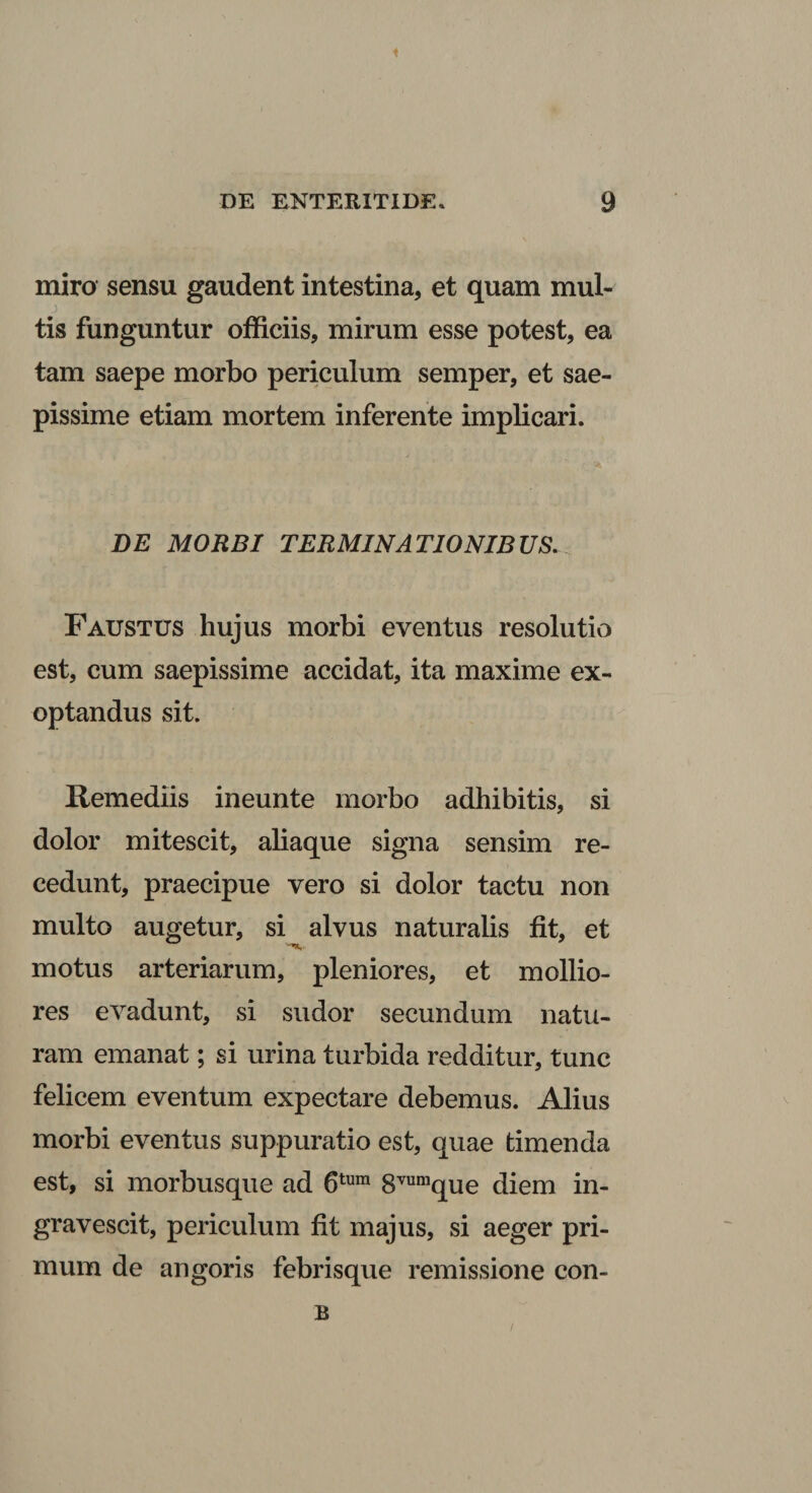 miro sensu gaudent intestina, et quam mul¬ tis funguntur officiis, mirum esse potest, ea tam saepe morbo periculum semper, et sae¬ pissime etiam mortem inferente implicari. DE MORBI TERMINATIONIBUS. Faustus hujus morbi eventus resolutio est, cum saepissime accidat, ita maxime ex¬ optandus sit. Remediis ineunte morbo adhibitis, si dolor mitescit, aliaque signa sensim re¬ cedunt, praecipue vero si dolor tactu non multo augetur, si alvus naturalis fit, et motus arteriarum, pleniores, et mollio¬ res evadunt, si sudor secundum natu¬ ram emanat; si urina turbida redditur, tunc felicem eventum expectare debemus. Alius morbi eventus suppuratio est, quae timenda est, si morbusque ad S^^^^que diem in¬ gravescit, periculum fit majus, si aeger pri¬ mum de angoris febrisque remissione con- B