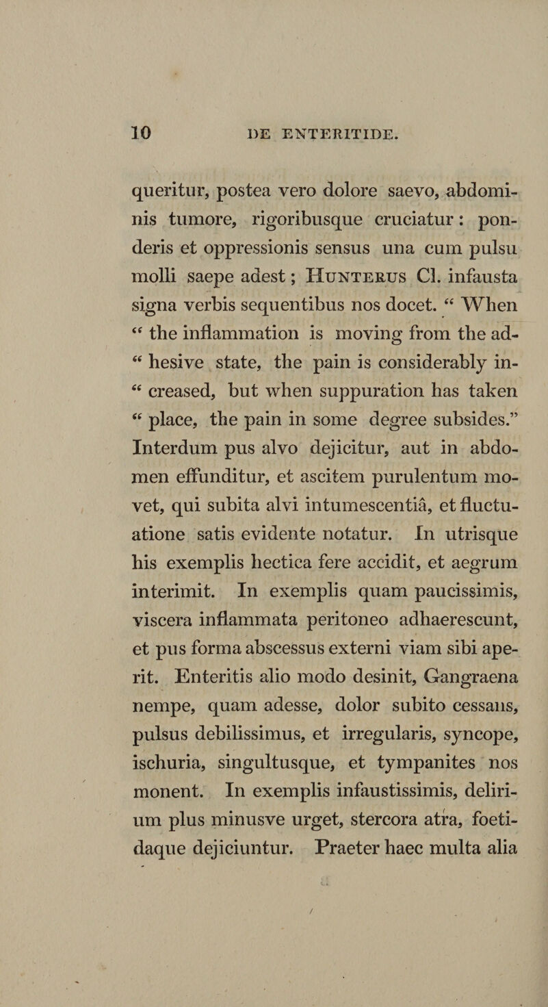 queritur, postea vero dolore saevo, abdomi¬ nis tumore, rigoribusque cruciatur: pon¬ deris et oppressionis sensus una cum pulsu molli saepe adest; Hunterus Cl. infausta signa verbis sequentibus nos docet. “ When “ the inflammation is moving from tbe ad- hesive state, the pain is considerably in- creased, but when suppuration has taken place, the pain in some degree subsides.” Interdum pus alvo dejicitur, aut in abdo¬ men effunditur, et ascitem purulentum mo¬ vet, qui subita alvi intumescentia, et fluctu¬ atione satis evidente notatur. In utrisque his exemplis hectica fere accidit, et aegrum interimit. In exemplis quam paucissimis, viscera inflammata peritoneo adhaerescunt, et pus forma abscessus externi viam sibi ape¬ rit. Enteritis alio modo desinit. Gangraena nempe, quam adesse, dolor subito cessans, pulsus debilissimus, et irregularis, syncope, ischuria, singultusque, et tympanites nos monent. In exemplis infaustissimis, deliri¬ um plus minusve urget, stercora atra, foeti- daque dejiciuntur. Praeter haec multa alia