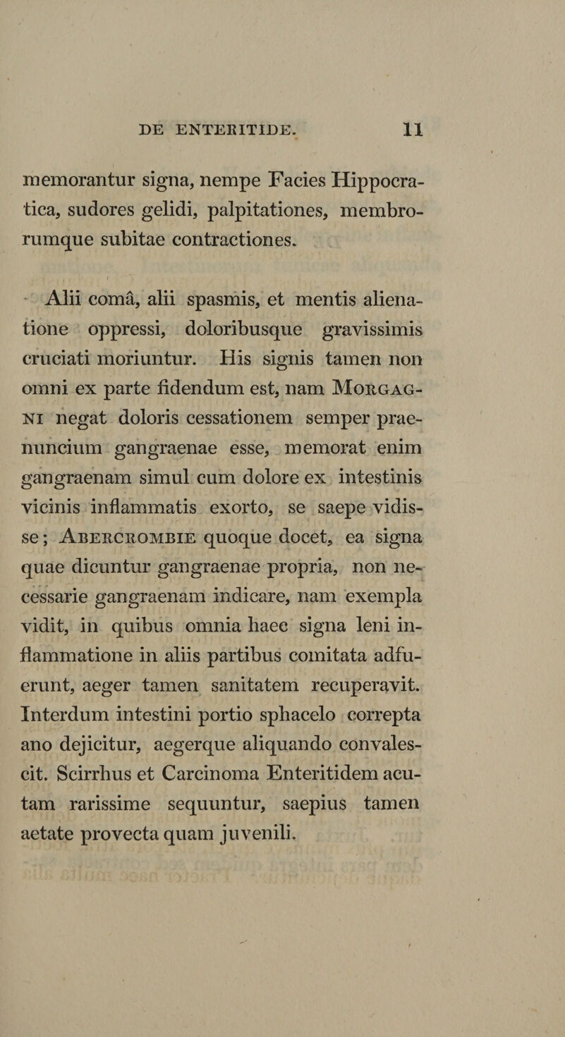 memorantur signa, nempe Facies Hippocra- tica, sudores gelidi, palpitationes, membro¬ rumque subitae contractiones. I * Alii coma, alii spasmis, et mentis aliena¬ tione oppressi, doloribusque gravissimis cruciati moriuntur. His signis tamen non omni ex parte fidendum est, nam Morgag¬ ni negat doloris cessationem semper prae- mmcium gangraenae esse, memorat enim gangraenam simul cum dolore ex intestinis vicinis inflammatis exorto, se saepe vidis¬ se ; Abercrombie quoque docet, ea signa quae dicuntur gangraenae propria, non ne¬ cessarie gangraenam indicare, nam exempla vidit, in quibus omnia haec signa leni in¬ flammatione in aliis partibus comitata adfu¬ erunt, aeger tamen sanitatem recuperavit. Interdum intestini portio spbacelo correpta ano dejicitur, aegerque aliquando convales¬ cit. Scirrbus et Carcinoma Enteritidem acu¬ tam rarissime sequuntur, saepius tamen aetate provecta quam juvenili.