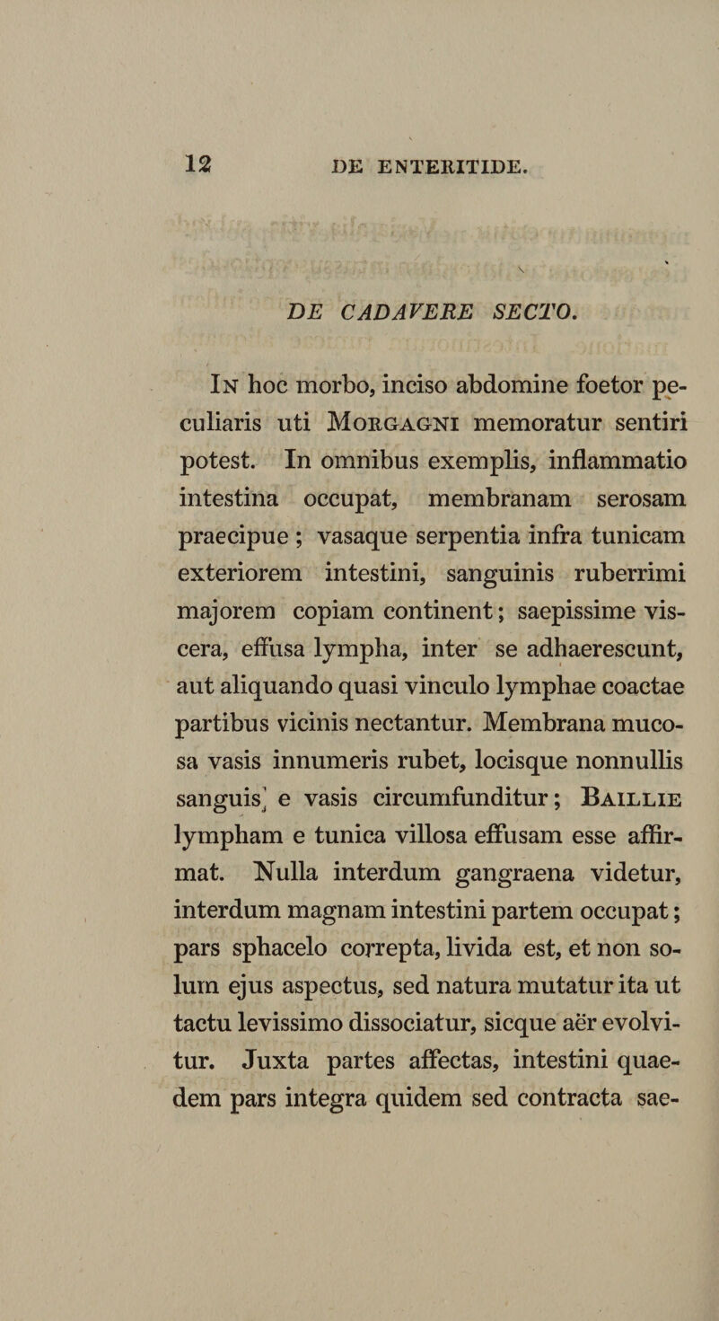 BE CADAVERE SECTO. In hoc morbo, inciso abdomine foetor pe¬ culiaris uti Morgagni memoratur sentiri potest. In omnibus exemplis, inflammatio intestina occupat, membranam serosam praecipue ; vasaque serpentia infra tunicam exteriorem intestini, sanguinis ruberrimi majorem copiam continent; saepissime vis¬ cera, effusa lympha, inter se adhaerescunt, aut aliquando quasi vinculo lymphae coactae partibus vicinis nectantur. Membrana muco¬ sa vasis innumeris rubet, locisque nonnullis sanguis^' e vasis circumfunditur; Baillie lympham e tunica villosa effusam esse affir¬ mat. Nulla interdum gangraena videtur, interdum magnam intestini partem occupat; pars sphacelo correpta, livida est, et non so¬ lum ejus aspectus, sed natura mutatur ita ut tactu levissimo dissociatur, sicque aer evolvi¬ tur. Juxta partes affectas, intestini quae- dem pars integra quidem sed contracta sae-