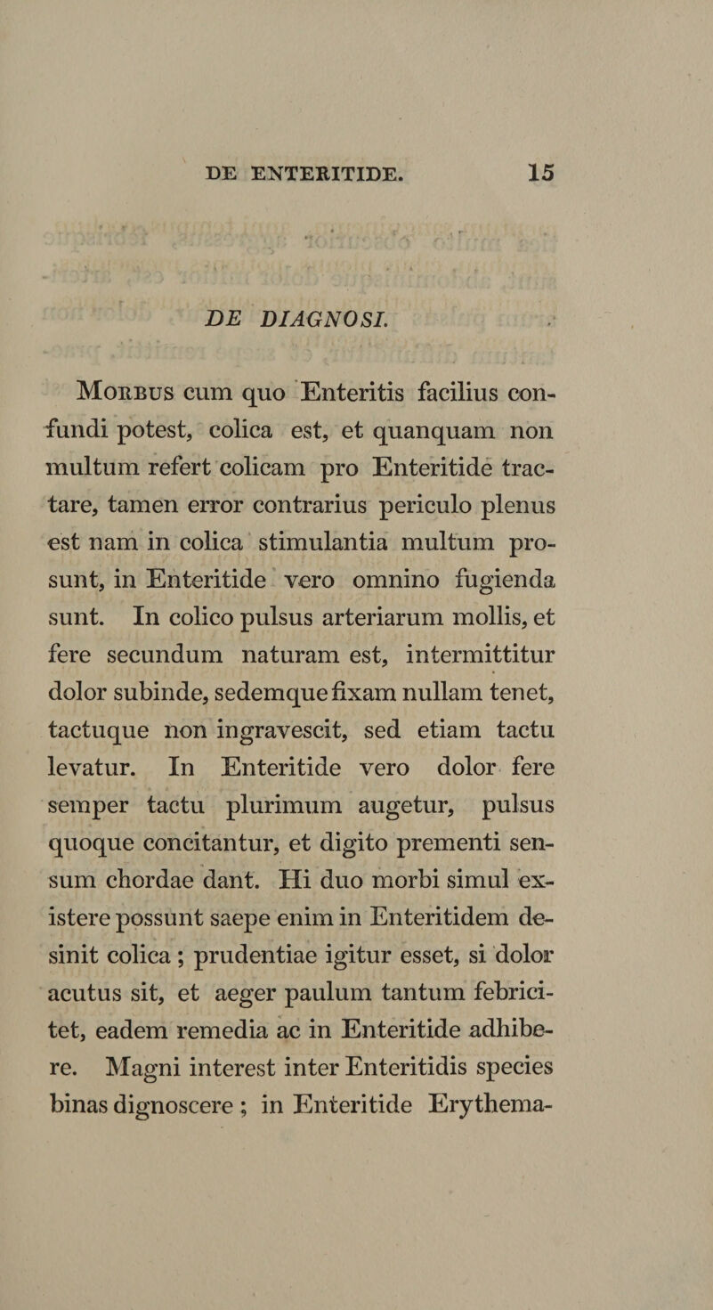 BE DIAGNOSI. Morbus cum quo Enteritis facilius con¬ fundi potest, colica est, et quanquam non multum refert colicam pro Enteritide trac¬ tare, tamen error contrarius periculo plenus est nam in colica ‘ stimulantia multum pro¬ sunt, in Enteritide' vero omnino fugienda sunt. In colico pulsus arteriarum mollis, et fere secundum naturam est, intermittitur dolor subinde, sedemque fixam nullam tenet, tactuque non ingravescit, sed etiam tactu levatur. In Enteritide vero dolor fere semper tactu plurimum augetur, pulsus quoque concitantur, et digito prementi sen¬ sum chordae dant. Hi duo morbi simul ex- istere possunt saepe enim in Enteritidem de¬ sinit colica; prudentiae igitur esset, si dolor acutus sit, et aeger paulum tantum febrici¬ tet, eadem remedia ac in Enteritide adhibe¬ re. Magni interest inter Enteritidis species binas dignoscere ; in Enteritide Erythema-