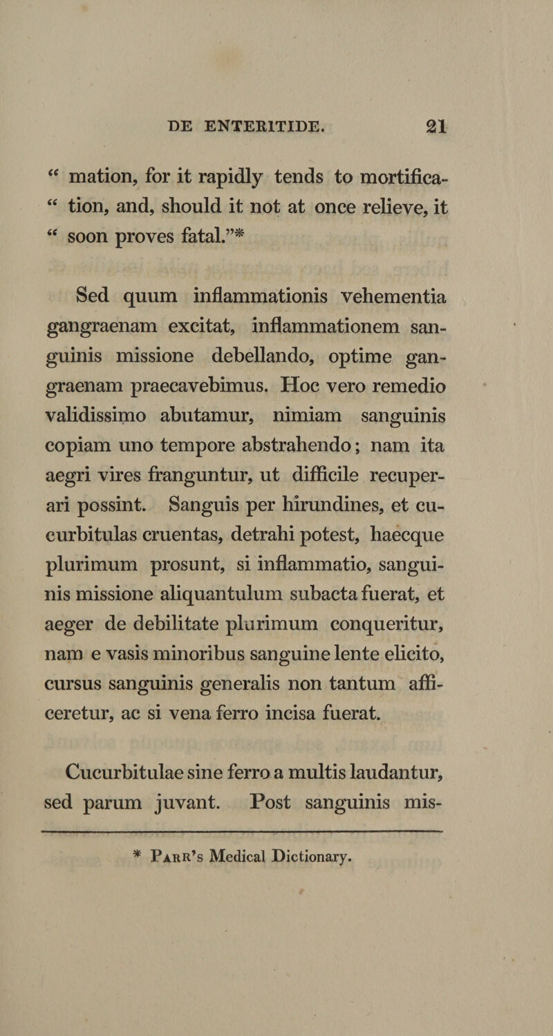 mation, for it rapidly tends to mortifica- tion, and, should it not at once relieve, it soon proves fatal.”^ Sed quum inflammationis vehementia gangraenam excitat, inflammationem san¬ guinis missione debellando, optime gan¬ graenam praecavebimus. Hoc vero remedio validissimo abutamur, nimiam sanguinis copiam uno tempore abstrahendo; nam ita aegri vires franguntur, ut difficile recuper¬ ari possint. Sanguis per hirundines, et cu¬ curbitulas cruentas, detrahi potest, haecque plurimum prosunt, si inflammatio, sangui¬ nis missione aliquantulum subacta fuerat, et aeger de debilitate plurimum conqueritur, nam e vasis minoribus sanguine lente elicito, cursus sanguinis generalis non tantum affi¬ ceretur, ac si vena ferro incisa fuerat. Cucurbitulae sine ferro a multis laudantur, sed parum juvant. Post sanguinis mis- ^ Parr’s Medical Dictionary.