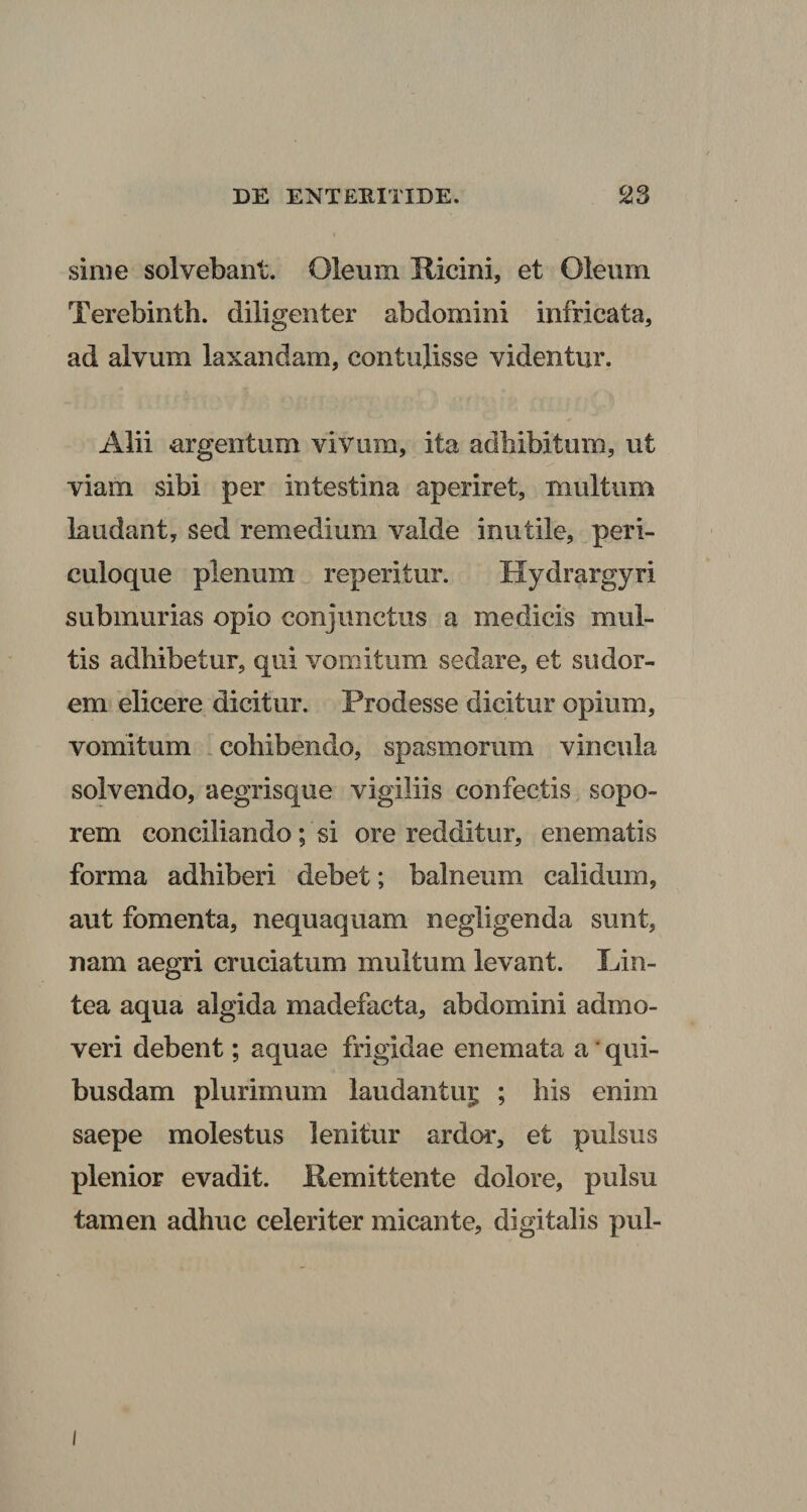 sime solvebant. Oleum Hicini, et Oleum Terebinth. diligenter abdomini infricata, ad alvum laxandam, contulisse videntur. Alii argentum vivum, ita adbibitum, ut viam sibi per intestina aperiret, multum laudant, sed remedium valde inutile, peri¬ culoque plenum reperitur. Hydrargyri submurias opio conjunctus a medicis mul¬ tis adhibetur, qui vomitum sedare, et sudor¬ em elicere dicitur. Prodesse dicitur opium, vomitum .cohibendo, spasmorum vincula solvendo, aegrisque vigiliis confectis, sopo¬ rem conciliando; si ore redditur, enematis forma adhiberi debet; balneum calidum, aut fomenta, nequaquam negligenda sunt, nam aegri cruciatum multum levant. Lin¬ tea aqua algida madefacta, abdomini admo¬ veri debent; aquae frigidae enemata a * qui¬ busdam plurimum laudantu^ ; his enim saepe molestus lenitur ardor, et pulsus plenior evadit. Kemittente dolore, pulsu tamen adhuc celeriter micante, digitalis pul-