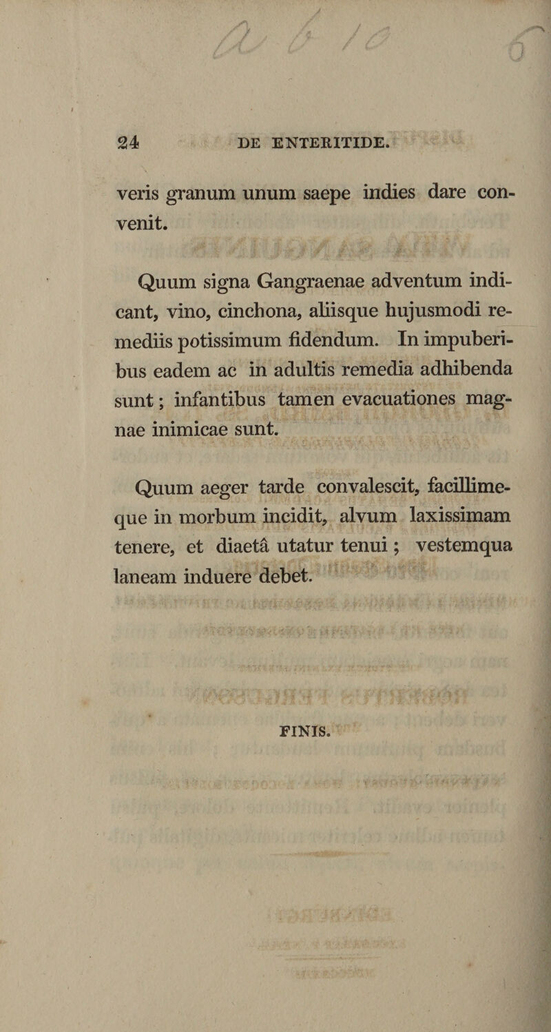 J 24 DE ENTERITIDE. veris granum unum saepe indies dare con¬ venit. Quum signa Gangraenae adventum indi¬ cant, vino, cinchona, aliisque hujusmodi re¬ mediis potissimum fidendum. In impuberi¬ bus eadem ac in adultis remedia adhibenda sunt; infantibus tamen evacuationes mag¬ nae inimicae sunt. Quum aeger tarde convalescit, faciUime- que in morbum incidit, alvum laxissimam tenere, et diaeta utatur tenui; vestemqua laneam induere debet. FINIS.