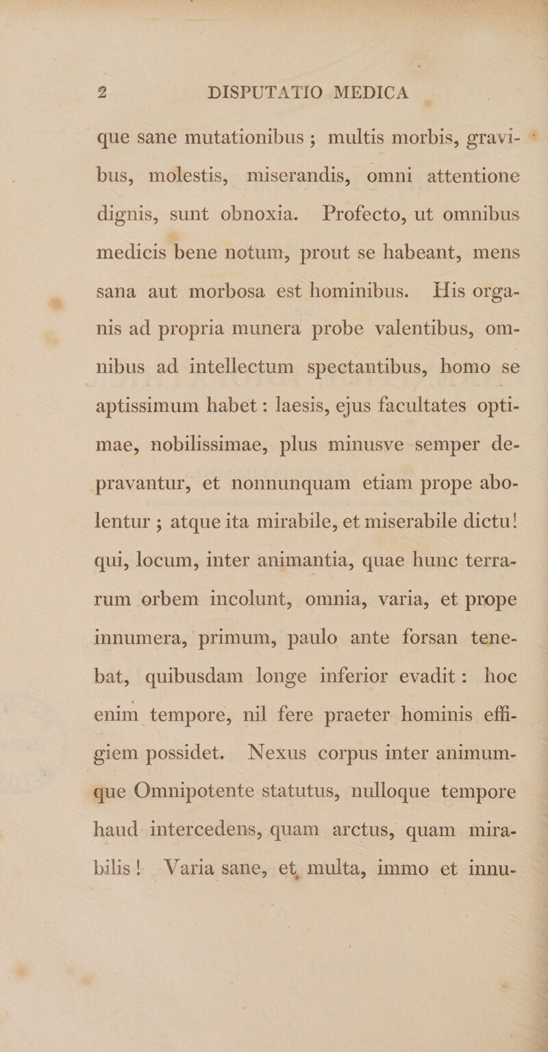 que sane mutationibus ; multis morbis, gravi» bus, molestis, miserandis, omni attentione dignis, sunt obnoxia. Profecto, ut omnibus medicis bene notum, prout se habeant, mens sana aut morbosa est hominibus. His orga» nis ad propria munera probe valentibus, om¬ nibus ad intellectum spectantibus, homo se aptissimum habet: laesis, ejus facultates opti¬ mae, nobilissimae, plus minusve semper de¬ pravantur, et nonnunquam etiam prope abo¬ lentur ; atque ita mirabile, et miserabile dictu! qui, locum, inter animantia, quae hunc terra¬ rum orbem incolunt, omnia, varia, et prope innumera, primum, paulo ante forsan tene¬ bat, quibusdam longe inferior evadit: hoc enim tempore, nil fere praeter hominis effi¬ giem possidet. Nexus corpus inter animum¬ que Omnipotente statutus, nulloque tempore haud intercedens, quam arctus, quam mira¬ bilis ! Varia sane, et multa, immo et innu-