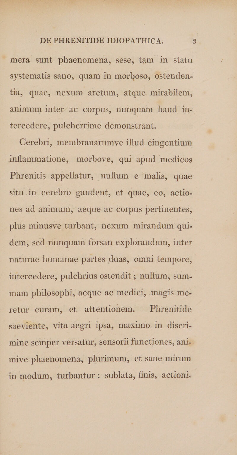 mera sunt phaenomena, sese, tam in statu systematis sano, quam in morboso, ostenden¬ tia, quae, nexum arctum, atque mirabilem, animum inter ac corpus, nunquam haud in¬ tercedere, pulcherrime demonstrant. Cerebri, membranarumve illud cingentium inflammatione, morbove, qui apud medicos Phrenitis appellatur, nullum e malis, quae situ in cerebro gaudent, et quae, eo, actio¬ nes ad animum, aeque ac corpus pertinentes, plus minusve turbant, nexum mirandum qui¬ dem, sed nunquam forsan explorandum, inter naturae humanae partes duas, omni tempore, intercedere, pulchrius ostendit; nullum, sum¬ mam philosophi, aeque ac medici, magis me¬ retur curam, et attentionem. Phrenitide saeviente, vita aegri ipsa, maximo in discri- / mine semper versatur, sensorii functiones, ani- mive phaenomena, plurimum, et sane mirum in modum, turbantur : sublata, finis, actionb