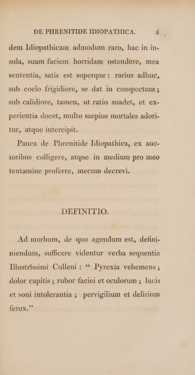 dem Idiopathicam admodum raro, hac in in¬ sula, suam faciem horridam' ostendere, mea sententia, satis est superque : rarius adhuc, sub coelo frigidiore, se dat in conspectum ; sub calidiore, tamen, ut ratio suadet, et ex¬ perientia docet, multo saepius mortales adori¬ tur, atque intercipit. Pauca de Phrenitide Idiopathica, ex auc¬ toribus colligere, atque in medium pro meo tentamine proferre, mecum decrevi. DEFINITIO. Ad morbum, de quo agendum est, deffiii- niendum, sufficere videntur verba sequentia Illustrissimi Culleni : “ Pyrexia vehemens ; dolor capitis ; rubor faciei et oculorum ; lucis et soni intolerantia ; pervigilium et delirium ferox A