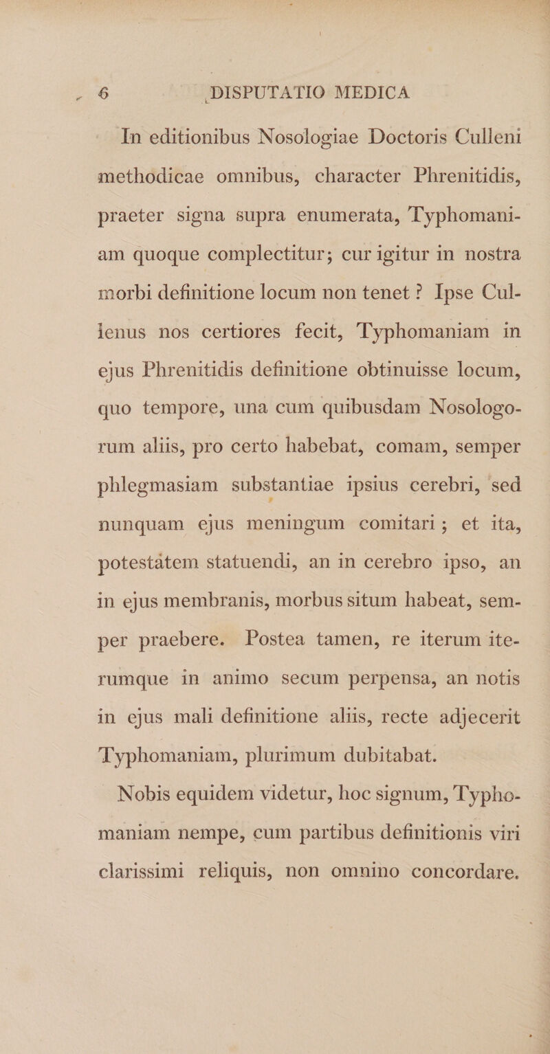 In editionibus Nosologiae Doctoris Culleni methodicae omnibus, character Phrenitidis, praeter signa supra enumerata, Typhomani- am quoque complectitur; cur igitur in nostra morbi definitione locum non tenet ? Ipse Cul- lenus nos certiores fecit, Typhomaniam in ejus Phrenitidis definitione obtinuisse locum, quo tempore, una cum quibusdam Nosologo- rum aliis, pro certo habebat, comam, semper phlegmasiam substantiae ipsius cerebri, sed nunquam ejus meningum comitari; et ita, potestatem statuendi, an in cerebro ipso, an in ejus membranis, morbus situm habeat, sem¬ per praebere. Postea tamen, re iterum ite- rumque in animo secum perpensa, an notis in ejus mali definitione aliis, recte adjecerit Typhomaniam, plurimum dubitabat. Nobis equidem videtur, hoc signum, Typho¬ maniam nempe, cum partibus definitionis viri clarissimi reliquis, non omnino concordare.