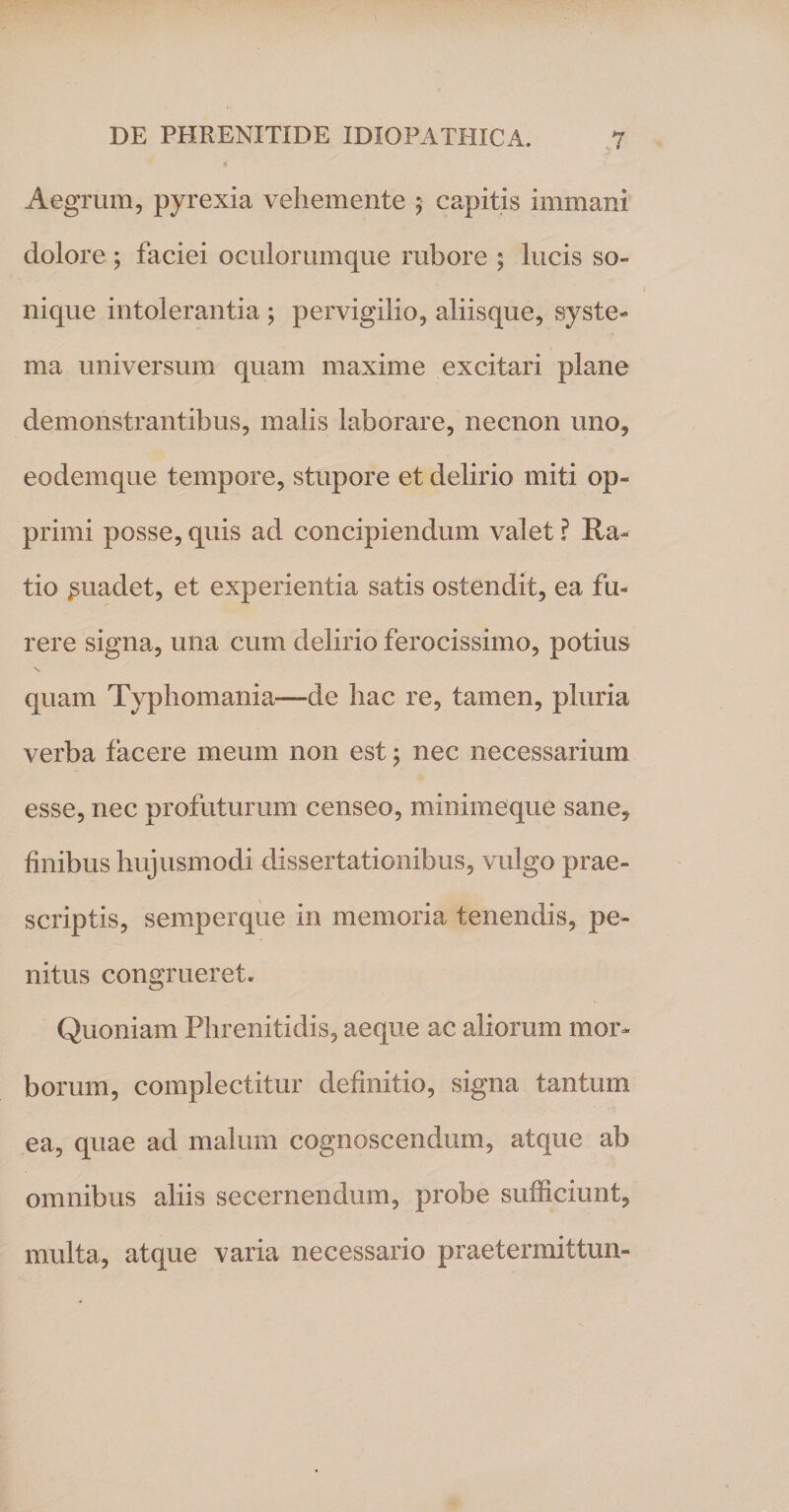 Aegrum, pyrexia vehemente ; capitis immani dolore ; faciei oculorumque rubore ; lucis so¬ nique intolerantia ; pervigilio, aliisque, syste¬ ma universum quam maxime excitari plane demonstrantibus, malis laborare, necnon uno, eodemque tempore, stupore et delirio miti op¬ primi posse, quis ad concipiendum valet ? Ra¬ tio ^uadet, et experientia satis ostendit, ea fu¬ rere signa, una cum delirio ferocissimo, potius V quam Typhomania—de hac re, tamen, pluria verba facere meum non est; nec necessarium esse, nec profuturum censeo, miniineque sane, finibus hujusmodi dissertationibus, vulgo prae¬ scriptis, semperque in memoria tenendis, pe¬ nitus congrueret. Quoniam Phrenitidis, aeque ac aliorum mor¬ borum, complectitur definitio, signa tantum ea, quae ad malum cognoscendum, atque ab omnibus aliis secernendum, probe sufficiunt, multa, atque varia necessario praetermittun-