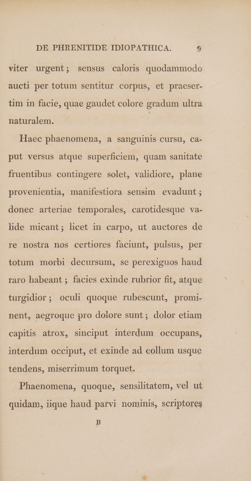 viter urgent; sensus caloris quodammodo aucti per totum sentitur corpus, et praeser¬ tim in facie, quae gaudet colore gradum ultra naturalem. Haec phaenomena, a sanguinis cursu, ca¬ put versus atque superficiem, quam sanitate fruentibus contingere solet, validiore, plane provenientia, manifestiora sensim evadunt ; donec arteriae temporales, carotidesque va¬ lide micant; licet in carpo, ut auctores de re nostra nos certiores faciunt, pulsus, per totum morbi decursum, se perexiguos haud raro habeant; facies exinde rubrior fit, atque turgidior; oculi quoque rubescunt, promi¬ nent, aegroque pro dolore sunt; dolor etiam capitis atrox, sinciput interdum occupans* interdum occiput, et exinde ad collum usque tendens, miserrimum torquet. Phaenomena, quoque, sensilitatem, vel ut quidam, iique haud parvi nominis, scriptores B f