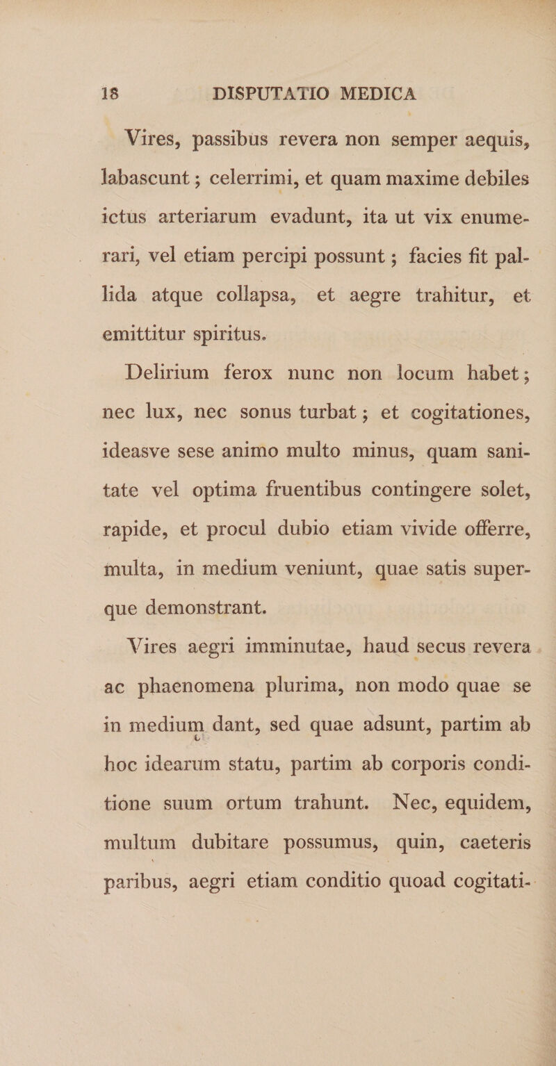 Vires, passibus revera non semper aequis, labascunt; celerrimi, et quam maxime debiles ictus arteriarum evadunt, ita ut vix enume¬ rari, vel etiam percipi possunt; facies fit pal¬ lida atque collapsa, et aegre trahitur, et emittitur spiritus. Delirium ferox nunc non locum habet; nec lux, nec sonus turbat; et cogitationes, ideasve sese animo multo minus, quam sani¬ tate vel optima fruentibus contingere solet, rapide, et procul dubio etiam vivide offerre, multa, in medium veniunt, quae satis super- que demonstrant. Vires aegri imminutae, haud secus revera ac phaenomena plurima, non modo quae se in medium dant, sed quae adsunt, partim ab hoc idearum statu, partim ab corporis condi¬ tione suum ortum trahunt. Nec, equidem, multum dubitare possumus, quin, caeteris paribus, aegri etiam conditio quoad cogitati-