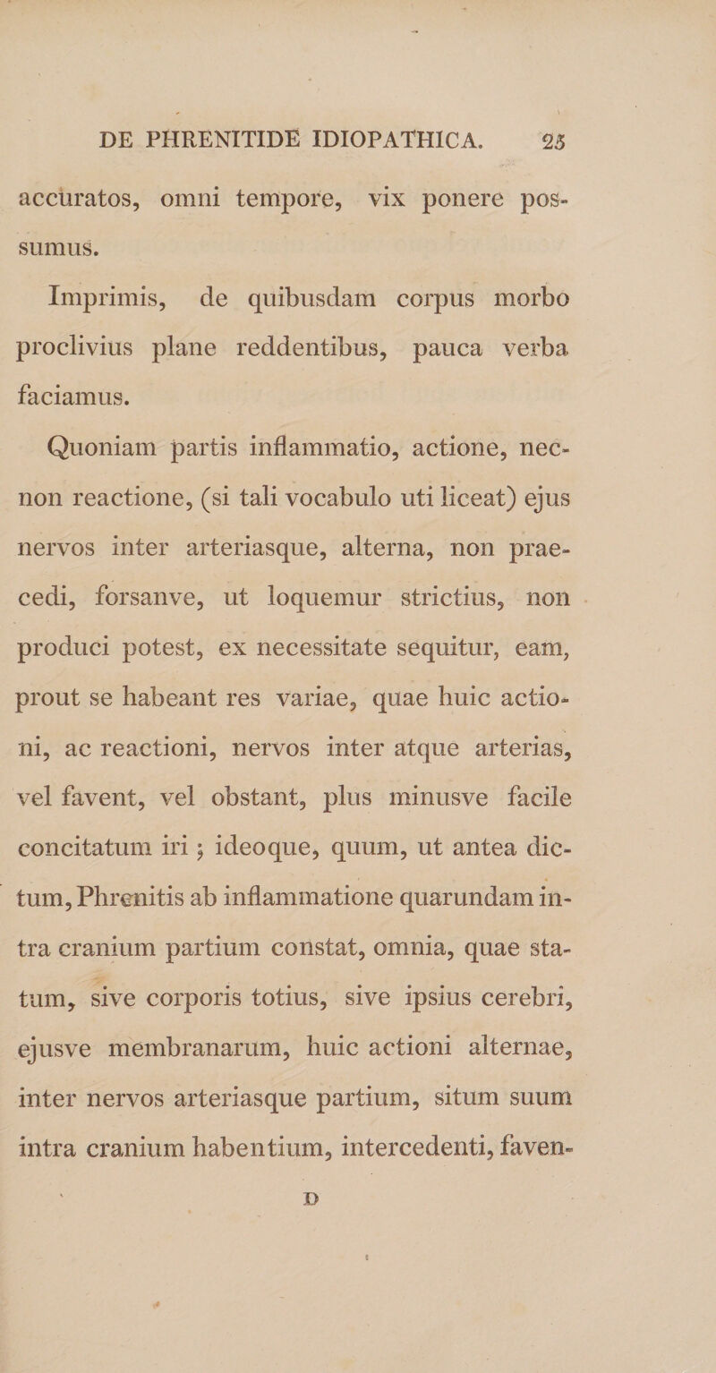 accuratos, omni tempore, vix ponere pos¬ sumus. Imprimis, de quibusdam corpus morbo proclivius plane reddentibus, pauca verba faciamus. Quoniam partis inflammatio, actione, nec- non reactione, (si tali vocabulo uti liceat) ejus nervos inter arteriasque, alterna, non prae¬ cedi, forsanve, ut loquemur strictius, non produci potest, ex necessitate sequitur, eam, prout se habeant res variae, quae huic actio¬ ni, ac reactioni, nervos inter atque arterias, vel favent, vel obstant, plus minusve facile concitatum iri$ ideo que, quum, ut antea dic¬ tum, Phrenitis ab inflammatione quarundam in¬ tra cranium partium constat, omnia, quae sta¬ tum, sive corporis totius, sive ipsius cerebri, ejusve membranarum, huic actioni alternae, inter nervos arteriasque partium, situm suum intra cranium habentium, intercedenti, faven» D !