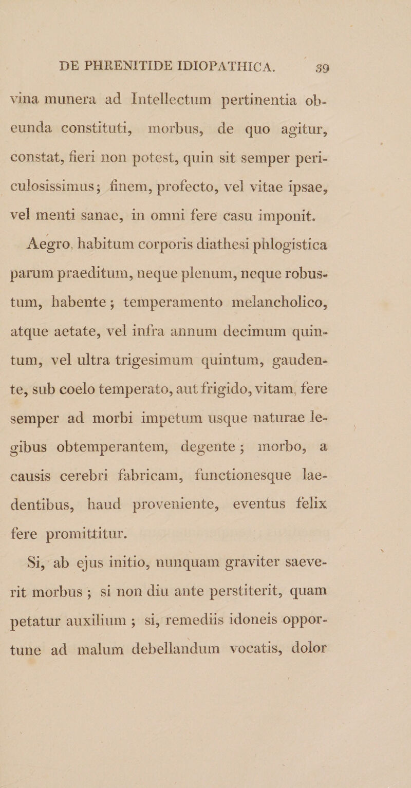 vina munera ad Intellectum pertinentia ob¬ eunda constituti, morbus, de quo agitur, constat, fieri non potest, quin sit semper peri¬ culosissimus; finem, profecto, vel vitae ipsae, vel menti sanae, in omni fere casu imponit» / Aegro, habitum corporis diathesi phlogistica parum praeditum, neque plenum, neque robus¬ tum, habente; temperamento melancholico, atque aetate, vel infra annum decimum quin¬ tum, vel ultra trigesimum quintum, gauden¬ te, sub coelo temperato, aut frigido, vitam fere semper ad morbi impetum usque naturae le¬ gibus obtemperantem, degente; morbo, a causis cerebri fabricam, functionesque lae¬ dentibus, haud proveniente, eventus felix fere promittitur. Si, ab ejus initio, nunquam graviter saeve- rit morbus ; si non diu ante perstiterit, quam petatur auxilium ; si, remediis idoneis oppor¬ tune ad malum debellandum vocatis, dolor