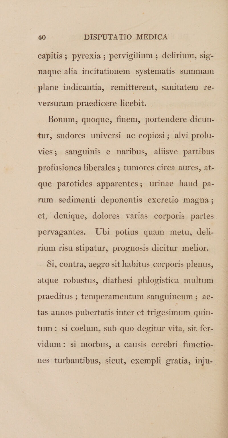 capitis ; pyrexia ; pervigilium ; delirium, sig¬ naque alia incitationem systematis summam plane indicantia, remitterent, sanitatem re¬ versuram praedicere licebit. Bonum, quoque, finem, portendere dicun¬ tur, sudores universi ac copiosi; alvi prolu¬ vies ; sanguinis e naribus, aiiisve partibus profusiones liberales ; tumores circa aures, at¬ que parotides apparentes; urinae haud pa¬ rum sedimenti deponentis excretio magna ; et, denique, dolores varias corporis partes pervagantes. Ubi potius quam metu, deli¬ rium risu stipatur, prognosis dicitur melior. Si, contra, aegro sit habitus corporis plenus, atque robustus, diathesi plilogistica multum praeditus ; temperamentum sanguineum ; ae¬ tas annos pubertatis inter et trigesimum quin¬ tum : si coelum, sub quo degitur vita, sit fer¬ vidum : si morbus, a causis cerebri functio¬ nes turbantibus, sicut, exempli gratia, inju-