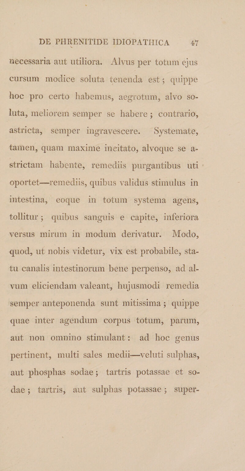 necessaria aut utiliora. Alvus per totum ejus cursum modice soluta tenenda est $ quippe hoc pro certo habemus, aegrotum, alvo so¬ luta, meliorem semper se habere ; contrario, astricta, semper ingravescere. Systemate, tamen, quam maxime incitato, alvoque se a- strictam habente, remediis purgantibus uti oportet—remediis, quibus validus stimulus in intestina, eoque in totum systema agens, tollitur; quibus sanguis e capite, inferiora versus mirum in modum derivatur. Modo, quod, ut nobis videtur, vix est probabile, sta¬ tu canalis intestinorum bene perpenso, ad al¬ vum eliciendam valeant, hujusmodi remedia semper anteponenda sunt mitissima ; quippe quae inter agendum corpus totum, parum, aut non omnino stimulant: ad hoc genus pertinent, multi sales medii—vel uti sulphas, aut phosphas sodae; tartris potassae et so- dae; tartris, aut sulphas potassae; super-