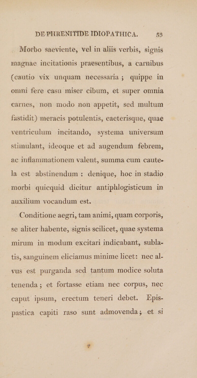 Morbo saeviente, vel in aliis verbis, signis magnae incitationis praesentibus, a carnibus (cautio vix unquam necessaria ; quippe in omni fere casu miser cibum, et super omnia carnes, non modo non appetit, sed multum fastidit) meracis potulentis, caeterisque, quae ventriculum incitando, systema universum stimulant, ideoque et ad augendum febrem, ac inflammationem valent, summa cum caute¬ la est abstinendum : denique, boc in stadio morbi quicquid dicitur antiphlogisticum in auxilium vocandum est* Conditione aegri, tam animi, quam corporis, se aliter habente, signis scilicet, quae systema mirum in modum excitari indicabant, subla¬ tis, sanguinem eliciamus minime licet: nec al¬ vus est purganda sed tantum modice soluta tenenda ; et fortasse etiam nec corpus, nec caput ipsum, erectum teneri debet* Epis- pastica capiti raso sunt admovenda j et si