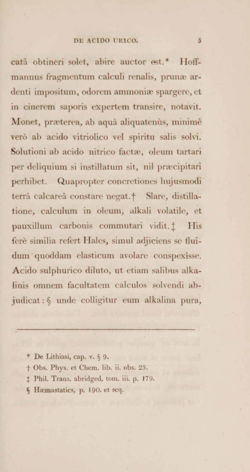 cata obtineri solet, abire auctor est.* * * § Hoff- mannus fragmentum calculi renalis, prunae ar¬ denti impositum, odorem ammonur spargere, et in cinerem saporis expertem transire, notavit. Monet, praeterea, ab aqua aliquatenus, minime vero ab acido vitriolico vel spiritu salis solvi. Solutioni ab acido nitrico factae, oleum tartari per deliquium si instillatum sit, nil praecipitari perbibet. Quapropter concretiones hujusmodi terra calcarea constare negat, j* Slare, distilla- tione, calculum in oleum, alkali volatile, et pauxillum carbonis commutari vidit. J His fere similia refert Hales, simul adjiciens se flui- dum quoddam elasticum avolare conspexisse. Acido sulphurico diluto, ut etiam salibus alka¬ li nis omnem facultatem calculos solvendi ab¬ judicat : § unde colligitur eum alkalina pura, * De Lithiasi, cap. v. § 9. f Obs. Phys. et Chem. lib. ii. obs. 25. t Phil. Trans, abridged, tom. iii. p. 179. § Haemastatics, p. 190. etseq.