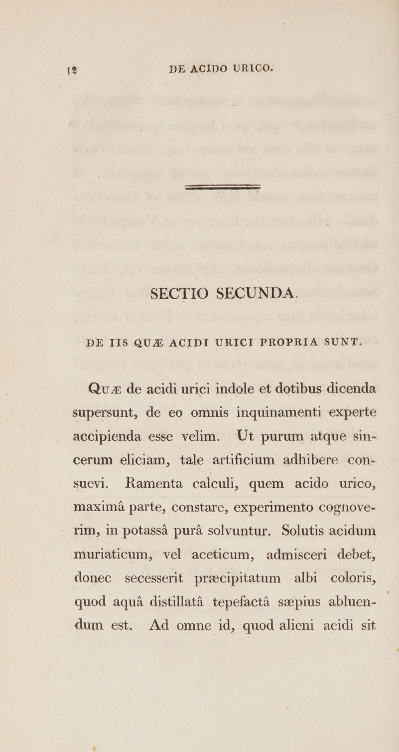 SECTIO SECUNDA, DE IIS QUAD ACIDI URICI PROPRIA SUNT. QuiE de acidi urici indole et dotibus dicenda supersunt, de eo omnis inquinamenti experte accipienda esse velim. Ut purum atque sin¬ cerum eliciam, tale artificium adhibere con¬ suevi. Ramenta calculi, quem acido urico, maxima parte, constare, experimento cognove¬ rim, in potassa pura solvuntur. Solutis acidum muriaticum, vel aceticum, admisceri debet, donec secesserit praecipitatum albi coloris, quod aqua distillata tepefacta saepius abluen¬ dum est. Ad omne id, quod alieni acidi sit i