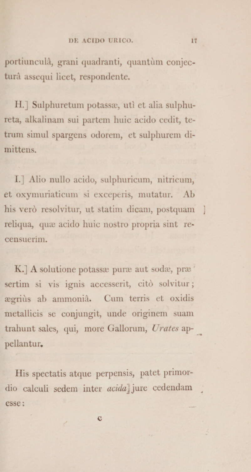 portiuncula, grani quadranti, quantum conjec¬ tura assequi licet, respondente. II.] Sulplnirctum potassa*, uti et alia sulphu¬ re ta, alkalinam sui partem huic acido cedit, te- trum simul spargens odorem, et sulphurem di¬ mittens. I.] Alio nullo acido, sulphuricum, nitricum, et oxymuriaticum si exceperis, mutatur. Ab his verb resolvitur, ut statim dicam, postquam ] reliqua, qua) acido huic nostro propria sint re¬ censuerim. K.] A solutione potasse pura* aut sodaj, prae sertim si vis ignis accesserit, cito solvitur; aegrius ab ammonia. Cum terris et oxidis metallicis se conjungit, unde originem suam trahunt sales, qui, more Gallorum, Urates ap¬ pellantur. His spectatis atque perpensis, patet primor¬ dio calculi sedem inter acida, jure cedendam > esse: c