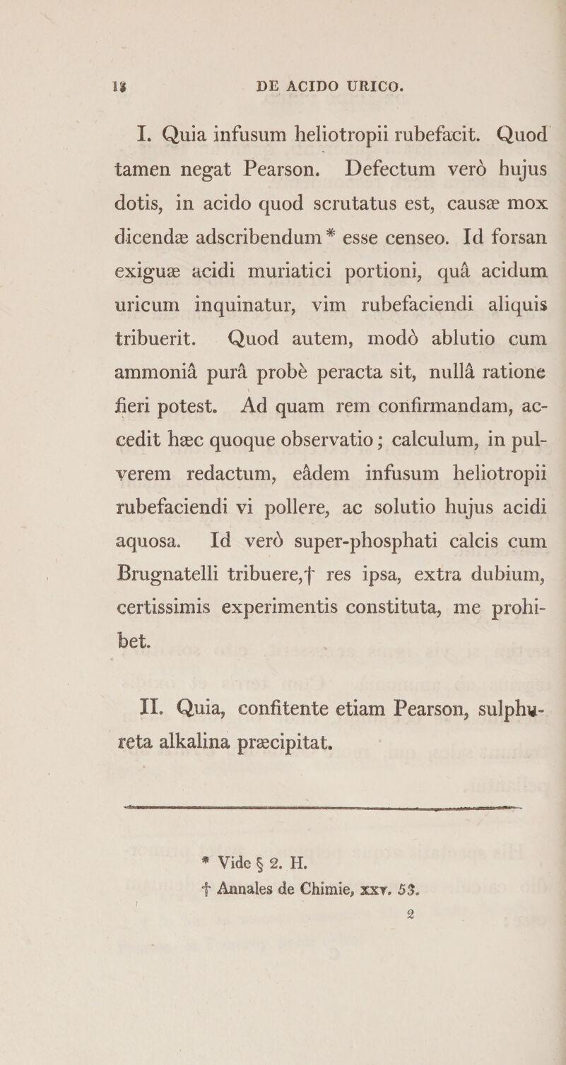 I. Quia infusum heliotropii rubefacit. Quod tamen negat Pearson. Defectum ver6 hujus dotis, in acido quod scrutatus est, causas mox dicendas adscribendum * esse censeo. Id forsan exiguae acidi muriatici portioni, qua acidum uricum inquinatur, vim rubefaciendi aliquis tribuerit. Quod autem, modb ablutio cum ammonia pura probe peracta sit, nulla ratione V iieri potest. Ad quam rem confirmandam, ac¬ cedit haec quoque observatio; calculum, in pul¬ verem redactum, eadem infusum heliotropii rubefaciendi vi pollere, ac solutio hujus acidi aquosa. Id vero super-phosphati calcis cum Brugnatelli tribuere,f res ipsa, extra dubium, certissimis experimentis constituta, me prohi¬ bet II. Quia, confitente etiam Pearson, sulphv- reta alkalina prascipitat. * Vide § 2. H. f Annales de Chimie, xxr. 53. / 2