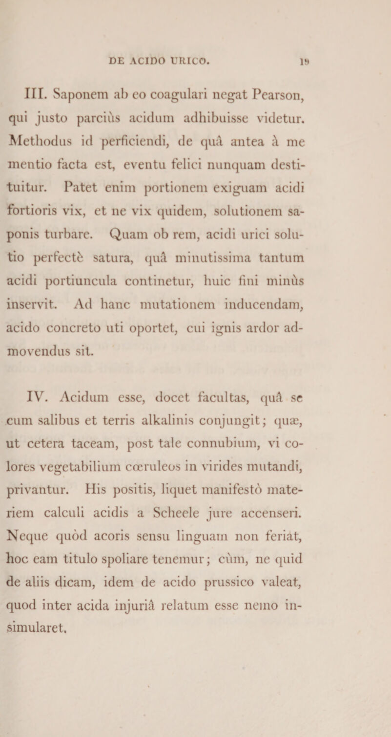 III. Saponem ab eo coagulari negat Pearson, qui justo parcius acidum adhibuisse videtur. Methodus id perficiendi, de qua. antea ;\ me mentio facta est, eventu felici nunquam desti¬ tuitur. Patet enim portionem exiguam acidi fortioris vix, et ne vix quidem, solutionem sa¬ ponis turbare. Quam ob rem, acidi urici solu¬ tio perfecti satura, quA. minutissima tantum acidi portiuncula continetur, huic fini minus inservit. Ad hanc mutationem inducendam, acido concreto uti oportet, cui ignis ardor ad¬ movendus sit. IYr. Acidum esse, docet facultas, quA se cum salibus et terris alkalinis conjungit; quae, ut cetera taceam, post tale connubium, vi co¬ lores vegetabilium coeruleos in virides mutandi, privantur. Ilis positis, liquet manifesto mate¬ riem calculi acidis a Schecle jure accenseri. Neque quod acoris sensu linguam non feriat, hoc eam titulo spoliare tenemur; cum, ne quid de aliis dicam, idem de acido prussico valeat, quod inter acida injuri A relatum esse nemo in¬ simularet.