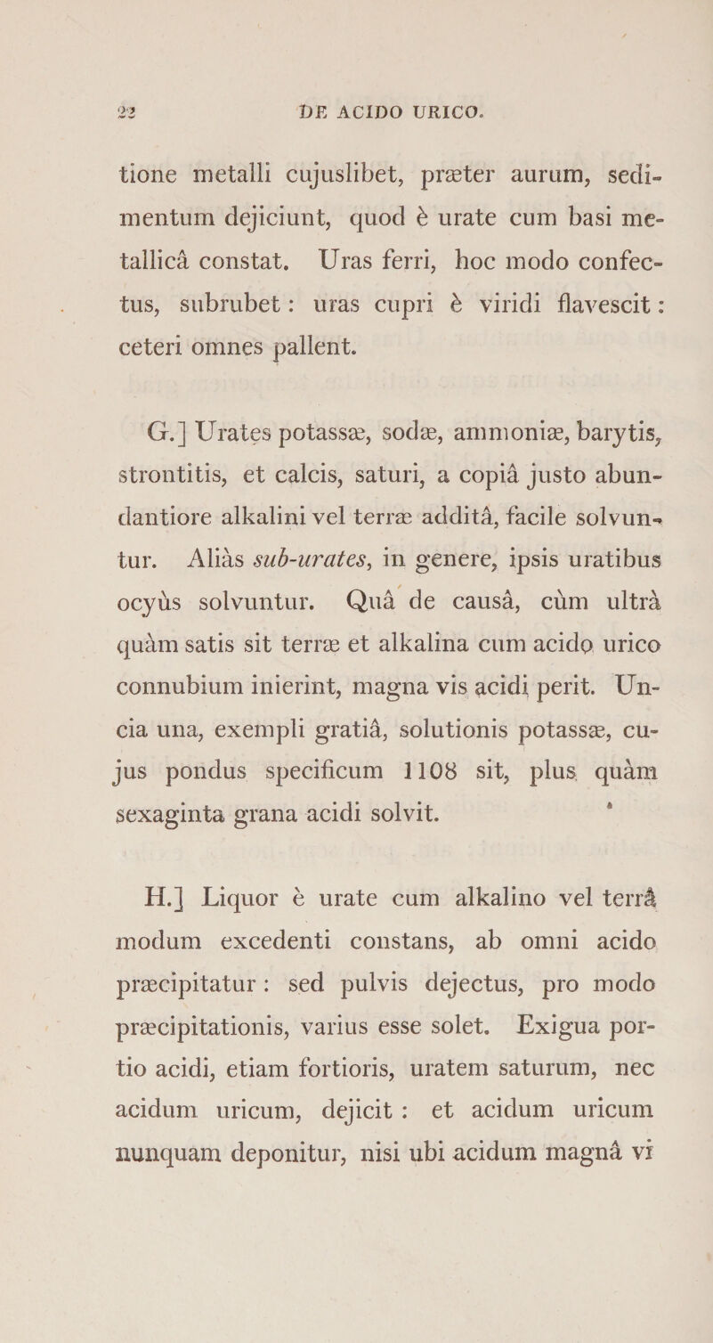 tione metalli cujuslibet, praeter aurum, sedi¬ mentum dejiciunt, quod b urate cum basi me¬ tallica constat. Uras ferri, hoc modo confec¬ tus, subrubet: uras cupri b viridi flavescit : ceteri omnes pallent. G. ] Urates potassae, sodae, ammoniae, barytis, strontitis, et calcis, saturi, a copia justo abun- dantiore alkalini vel terne addita, facile solvun** tur. Alias sub-urates, in genere, ipsis uratibus / ocyus solvuntur. Qua de causa, cum ultra quam satis sit terne et alkalina cum acido urico connubium inierint, magna vis acidi perit. Un¬ cia una, exempli gratia, solutionis potasse, cu¬ jus pondus specificum 1108 sit, plus, quam sexaginta grana acidi solvit. H. ] Liquor e urate cum alkalino vel tenA modum excedenti constans, ab omni acido praecipitatur: sed pulvis dejectus, pro modo praecipitationis, varius esse solet. Exigua por¬ tio acidi, etiam fortioris, uratem saturum, nec acidum uricum, dejicit : et acidum uricum