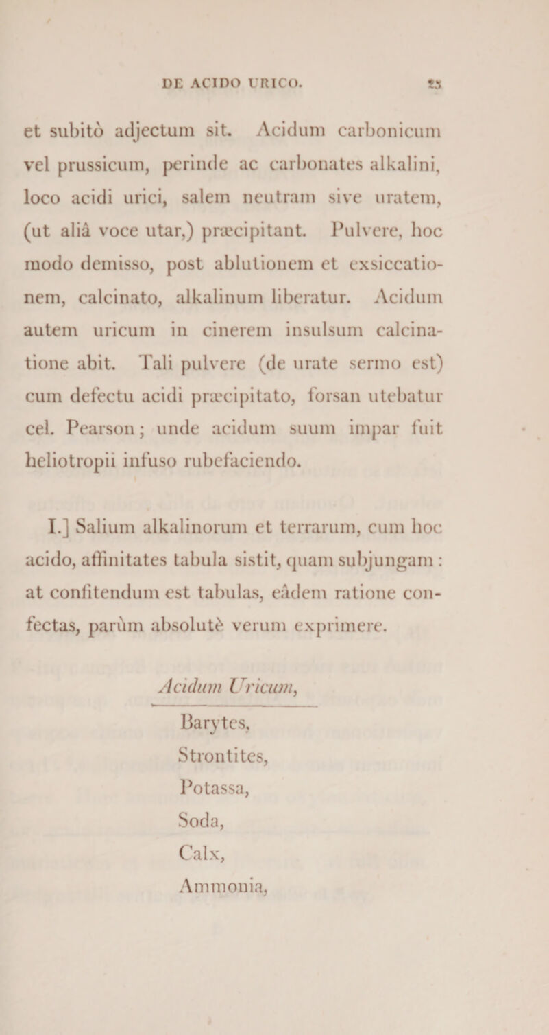 et subito adjectum sit. Acidum carbonicum vel prussicum, perinde ac carbonates alkalini, loco acidi urici, salem neutram sive uratem, (ut aliA voce utar,) praecipitant. Pulvere, hoc modo demisso, post ablutionem et exsiccatio¬ nem, calcinato, alkalinum liberatur. Acidum autem uricum in cinerem insulsum ealcina- tione abit. Tali pulvere (de mate sermo est) cum defectu acidi praecipitato, forsan utebatur cel. Pearson; unde acidum suum impar fuit heliotropii infuso rubefaciendo. I.j Salium alkalinorum et terrarum, cum hoc acido, affinitates tabula sistit, quam subjungam : at confitendum est tabulas, eadem ratione con¬ fectas, parum absoluti verum exprimere. Acidum i vicum, Barytes, Strontites, Potassa, Soda, Calx, A m monia,
