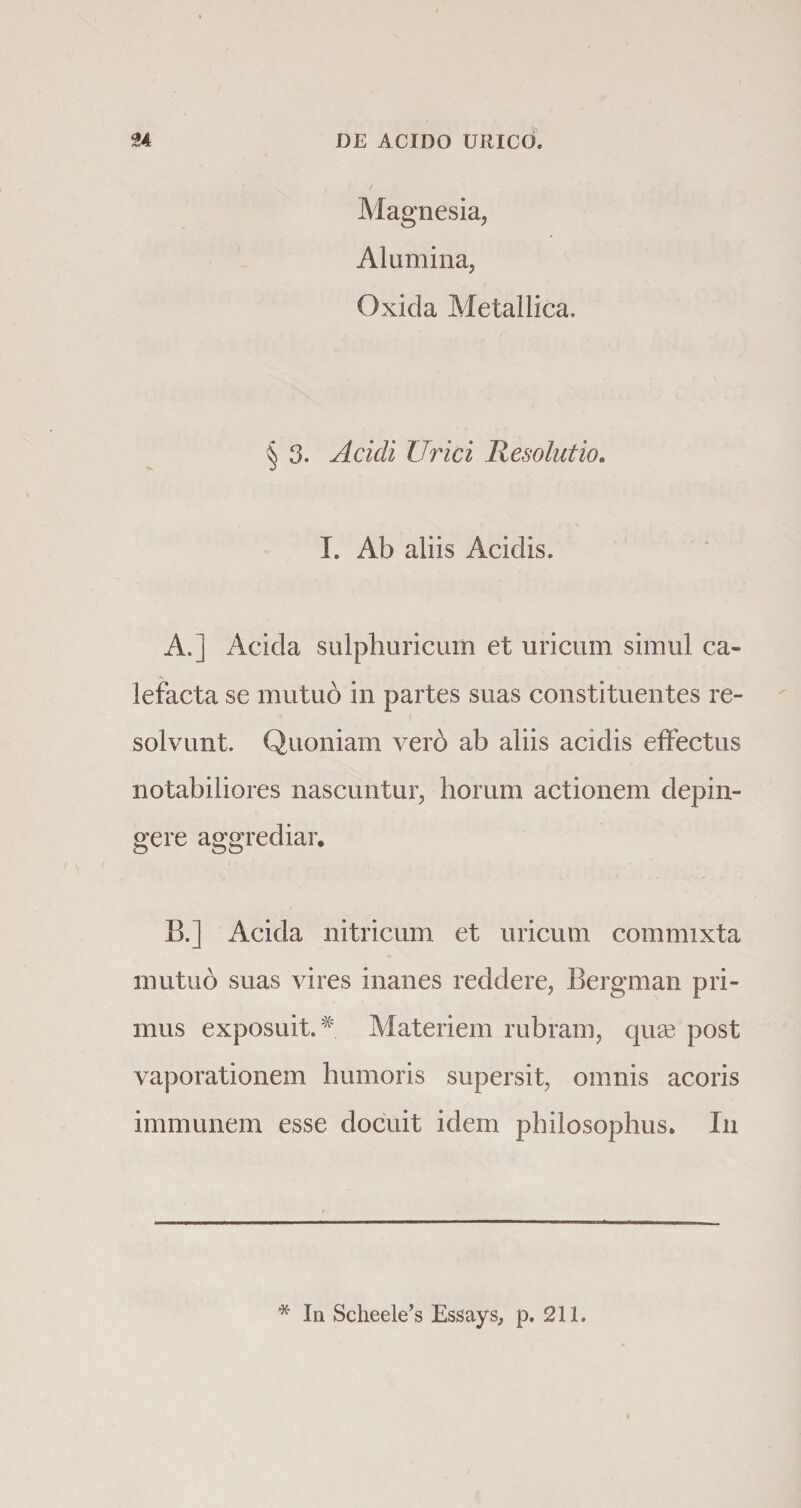 Magnesia, Alumina, Oxida Metallica. § 3. Acidi Urici Resolutio. I. Ab aliis Acidis. A. ] Acida sulphuricum et uricum simul ca¬ lefacta se mutuo in partes suas constituentes re¬ solvunt. Quoniam verd ab aliis acidis effectus notabiliores nascuntur, horum actionem depin¬ gere aggrediar, B. ] Acida nitricum et uricum commixta mutuo suas vires inanes reddere, Bergman pri¬ mus exposuit.# Materiem rubram, qua3 post vaporationem humoris supersit, omnis acoris immunem esse docuit idem philosophus. In * In Scheele’s Essays, p. 211.