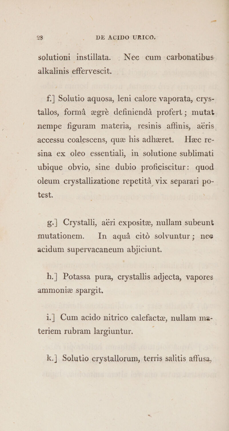 solutioni instillata. Nee cum carbonatibus alkalinis effervescit. f. ] Solutio aquosa, leni calore vaporata, crys¬ tallos, forma aegre definienda profert; mutat nempe figuram materia, resinis affinis, aeris accessu coalescens, quae bis adhaeret. Haec re¬ sina ex oleo essentiali, in solutione sublimati ubique obvio, sine dubio proficiscitur: quod oleum crystallizatione repetita vix separari po¬ test. g. j Crystalli, aeri expositae, nullam subeunt mutationem. In aqua cito solvuntur; nes acidum supervacaneum abjiciunt. h. ] Potassa pura, crystallis adjecta, vapores ammoniae spargit. i. ] Cum acido nitrico calefactae, nullam ma¬ teriem rubram largiuntur. k.j Solutio crystallorum, terris salitis affusa,