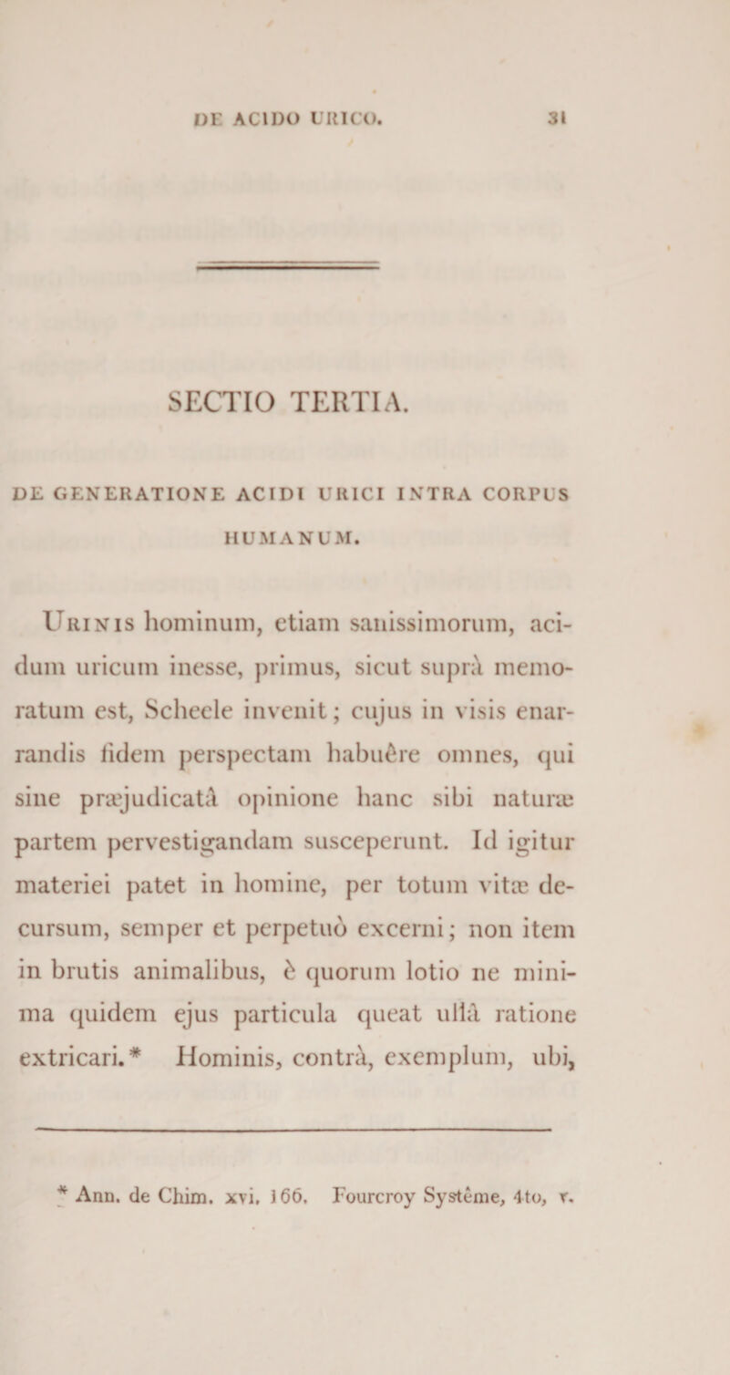 SECTIO TERTIA. DE GENERATIONE ACIDI URICI INTRA CORPUS HUMANUM. Urinis hominum, etiam sanissimorum, aci¬ dum uricum inesse, primus, sicut supra memo¬ ratum est, Scheele invenit; cujus in visis enar¬ randis iidem perspectam habuere omnes, qui sine praejudicata opinione hanc sibi natura; partem pervestigandam susceperunt. Id igitur materiei patet in homine, per totum vitee de¬ cursum, semper et perpetuo excerni; non item in brutis animalibus, £ quorum lotio ne mini¬ ma quidem ejus particula queat ulla ratione extricari.* Hominis, contra, exemplum, ubi, * Ann. de Chim. xvi, 166. Fourcroy Systenie, 4to, r.