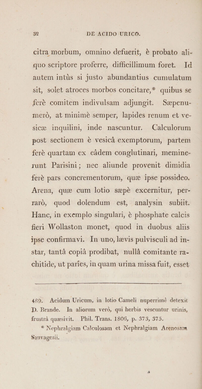 citra morbum, omnino defuerit, &amp; probato ali¬ quo scriptore proferre, difficillimum foret. Id autem intus si justo abundantius cumulatum sit, solet atroces morbos concitare,# quibus se fere comitem indivulsam adjungit. Saepenu- mero, at minimb semper, lapides renum et ve¬ sicae inquilini, inde nascuntur. Calculorum post sectionem e vesica exemptorum, partem fere quartam ex eadem conglutinari, memine¬ runt Parisini; nec aliunde provenit dimidia fere pars concrementorum, quae ipse possideo. Arena, quae cum lotio saepb excernitur, per¬ raro, quod dolendum est, analysin subiit. Hanc, in exemplo singulari, e phosphate calcis feri Wollaston monet, quod in duobus aliis ipse confirmavi. In uno, laevis pulvisculi ad in¬ star, tanta copia prodibat, nuM comitante ra¬ chitide, ut paries, in quam urina missa fuit, esset 489. Acidam Uricum, in lotio Cameli nuperrime detexit I). Brande. In aliorum vero, qui herbis vescuntur urinis, frustra quaesivit. Phil. Trans. 1800, p. 373, 375. * Nephralgiam Calculosam et Nephralgiam Arenosam &amp;auvagesii.
