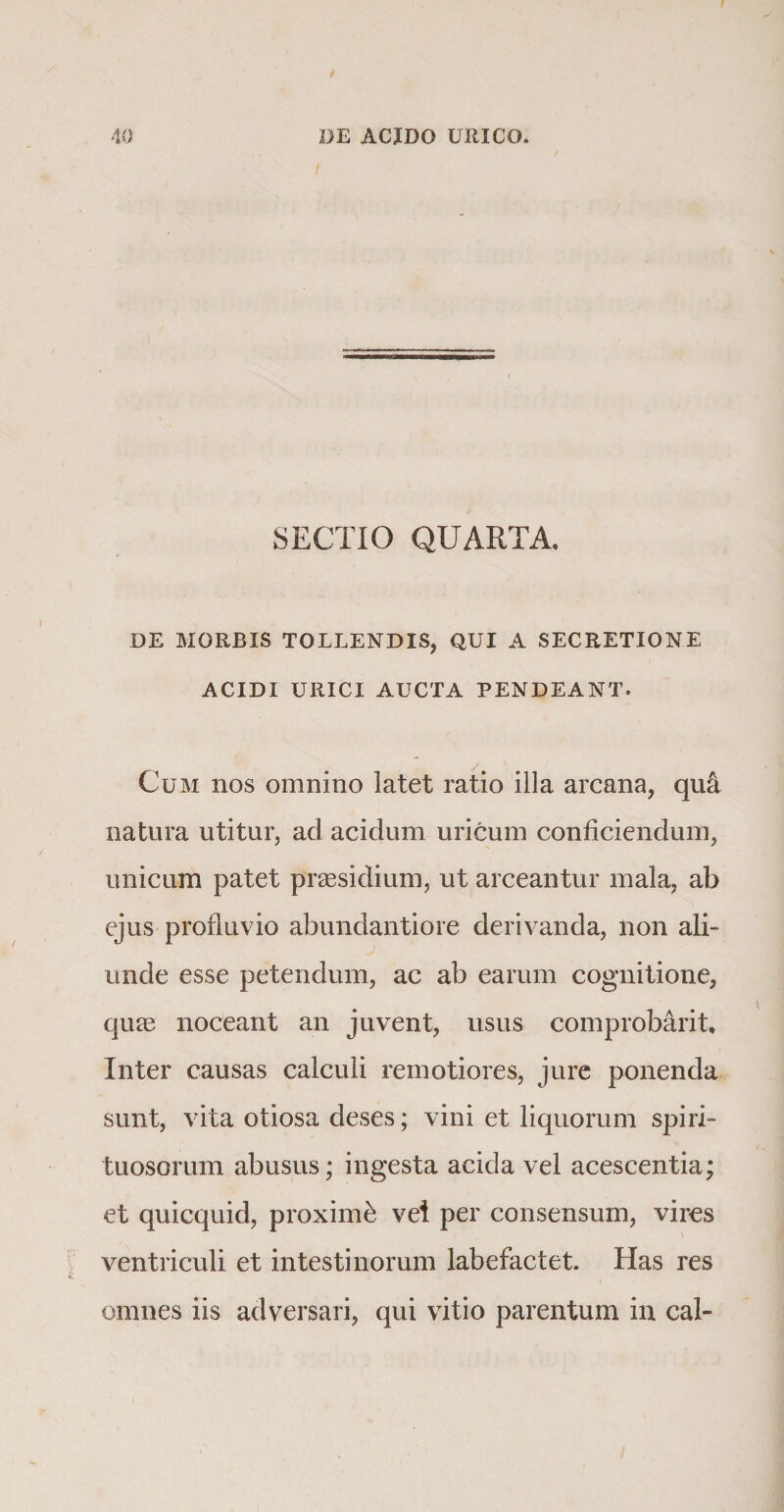 SECTIO QUARTA, DE MORBIS TOLLENDIS, QUI A SECRETIONE ACIDI URICI AUCTA PENDEANT. Cum nos omnino latet ratio illa arcana, qu4 natura utitur, ad acidum uricum conficiendum, unicum patet praesidium, ut arceantur mala, ab ejus profluvio abundantiore derivanda, non ali-* unde esse petendum, ac ab earum cognitione, quae noceant an juvent, usus comprobarit. Inter causas calculi remotiores, jure ponenda sunt, vita otiosa deses; vini et liquorum spiri- tuosorum abusus; ingesta acida vel acescentia; et quicquid, proximi vei per consensum, vires ventriculi et intestinorum labefactet. Has res omnes iis adversari, qui vitio parentum in cal-