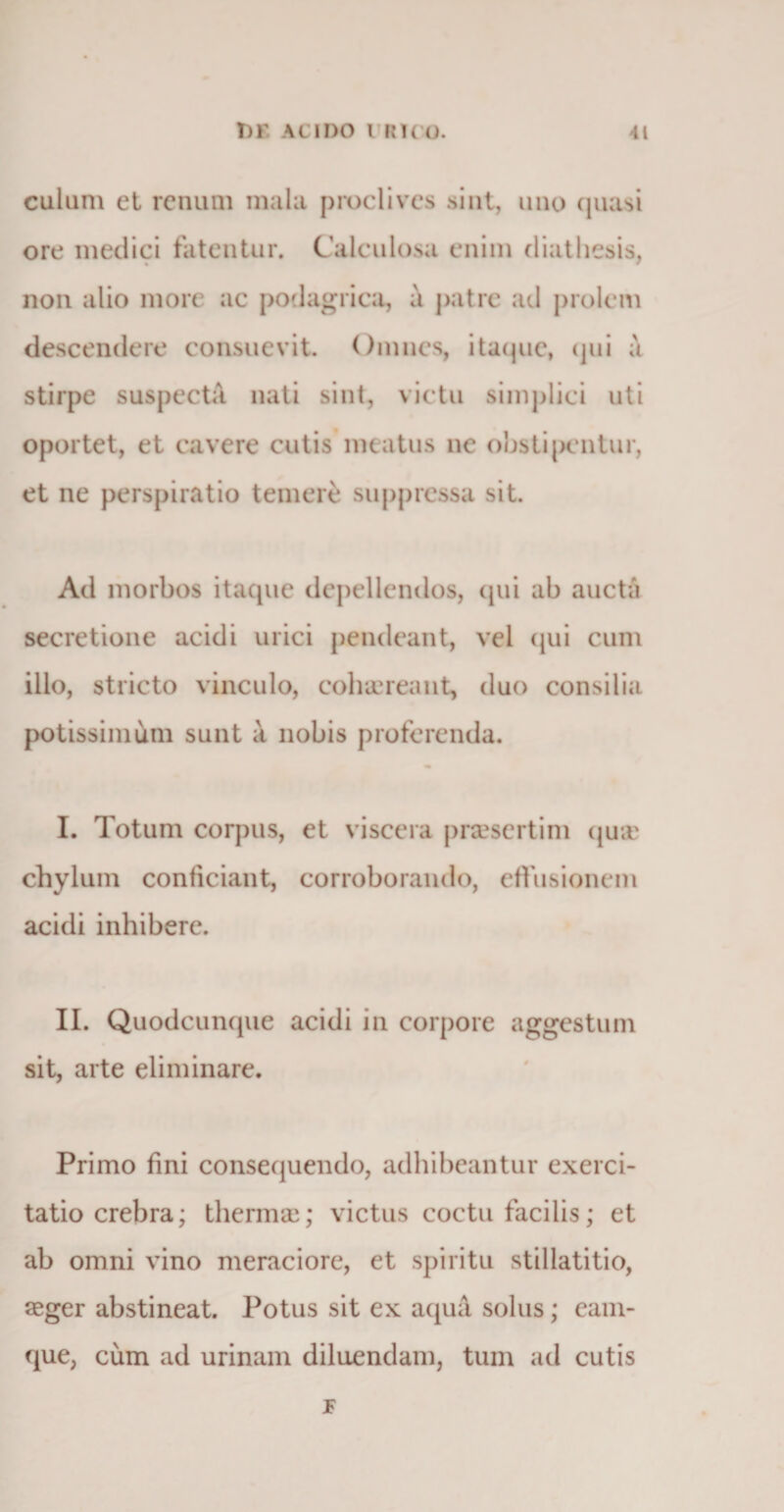 culum et renum mala proclives sint, uno quasi ore medici fatentur. Calculosa enim diatliesis, non alio more ac podagrica, a patre ad prolem descendere consuevit. Omnes, itaque, qui a stirpe suspecta nati sint, victu simplici uti oportet, et cavere cutis meatus ne obstipcntur, et ne perspirat io temere suppressa sit. Ad morbos itaque depellendos, qui ab aucta secretione acidi urici pendeant, vel qui cum ilio, stricto vinculo, cohaereant, duo consilia potissimum sunt a nobis proferenda. I. Totum corpus, et viscera praesertim quae chylum conficiant, corroborando, effusionem acidi inhibere. II. Quodcunque acidi in corpore aggestum sit, arte eliminare. Primo fini consequendo, adhibeantur exerci¬ tatio crebra; thermae; victus coctu facilis; et ab omni vino meraciore, et spiritu stillatitio, aeger abstineat. Potus sit ex aqua solus; eam- que, cum ad urinam diluendam, tum ad cutis JF