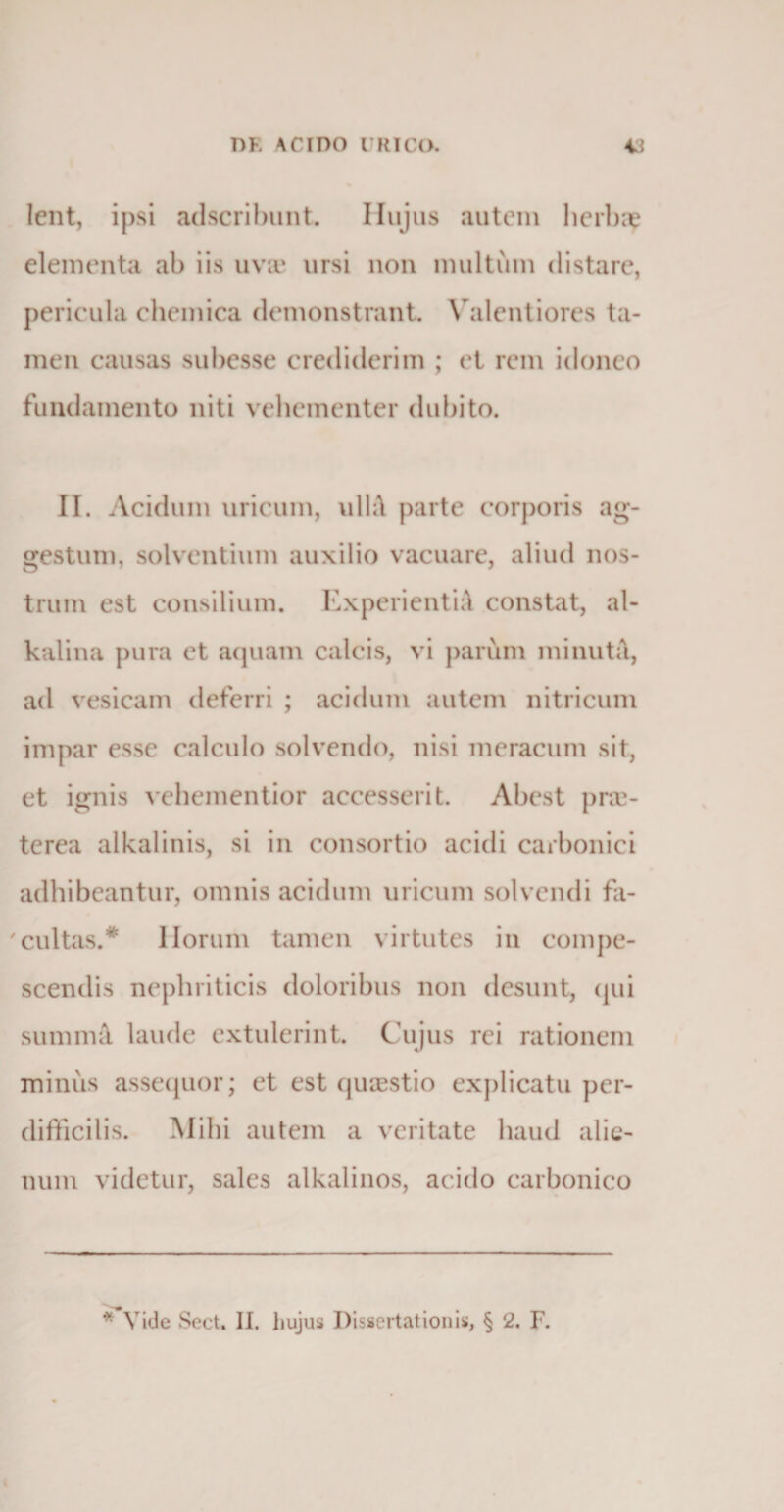 lent, ipsi adscribunt. Hujus autem herbae elementa ab iis uva* ursi non inultum distare, pericula chemica demonstrant. Valentiores ta¬ men causas subesse crediderim ; i‘t rem idoneo fundamento niti vehementer dubito. II. Acidum uricum, ulh\ parte corporis ag¬ gestum, solventium auxilio vacuare, aliud nos¬ trum est consilium. Experienti^ constat, al- kalina pura et aquam calcis, vi parum minuta, ad vesicam deferri ; acidum autem nitricum impar esse calculo solvendo, nisi meracum sit, et ignis vehementior accesserit. Abest pra&gt; terea alkalinis, si in consortio acidi carbonici adhibeantur, omnis acidum uricum solvendi fa¬ cultas.* Horum tamen virtutes in compe¬ scendis nephriticis doloribus non desunt, (pii summ&amp; laude extulerint. Cujus rei rationem minus assequor; et est quaestio explicatu per¬ difficilis. Mihi autem a veritate haud alie¬ num videtur, sales alkalinos, acido carbonico