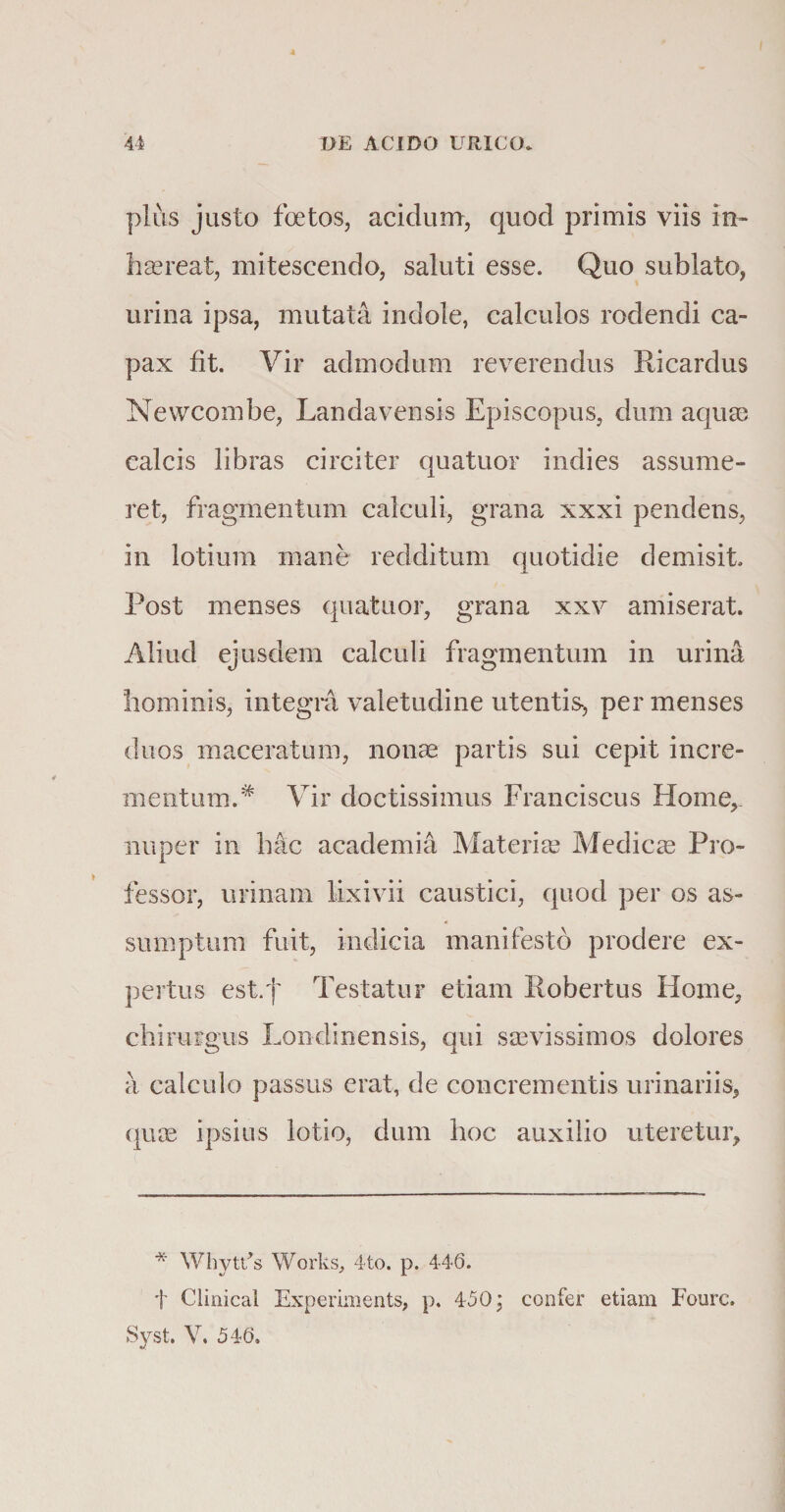 plus justo foetos, acidum, quod primis viis in- haereat, mitescendo, saluti esse. Quo sublato, urina ipsa, mutata indole, calculos rodendi ca¬ pax fit. Vir admodum reverendus Ricardus Newcombe, Landavensis Episcopus, dum aquae calcis libras circiter quatuor indies assume¬ ret, fragmentum calculi, grana xxxi pendens, in lotium mane redditum quotidie demisit Post menses quatuor, grana xxv amiserat. Aliud ejusdem calculi fragmentum in urina hominis, integra valetudine utentis, per menses duos maceratum, nonas partis sui cepit incre¬ mentum.# Vir doctissimus Franciscus Home,, nuper in hac academia Materias Medicas Pro¬ fessor, urinam lixivii caustici, quod per os as¬ sumptum fuit, indicia manifesto prodere ex¬ pertus est.f Testatur etiam Eobertus Home, chirurgus Londinensis, qui sasvissimos dolores a calculo passus erat, de concrementis urinariis, quae ipsius lotio, dum hoc auxilio uteretur. * Whytt/s Works, 4to. p. 446. f Cimical Experiments, p. 450, confer etiam Fourc. Syst. V, 546.