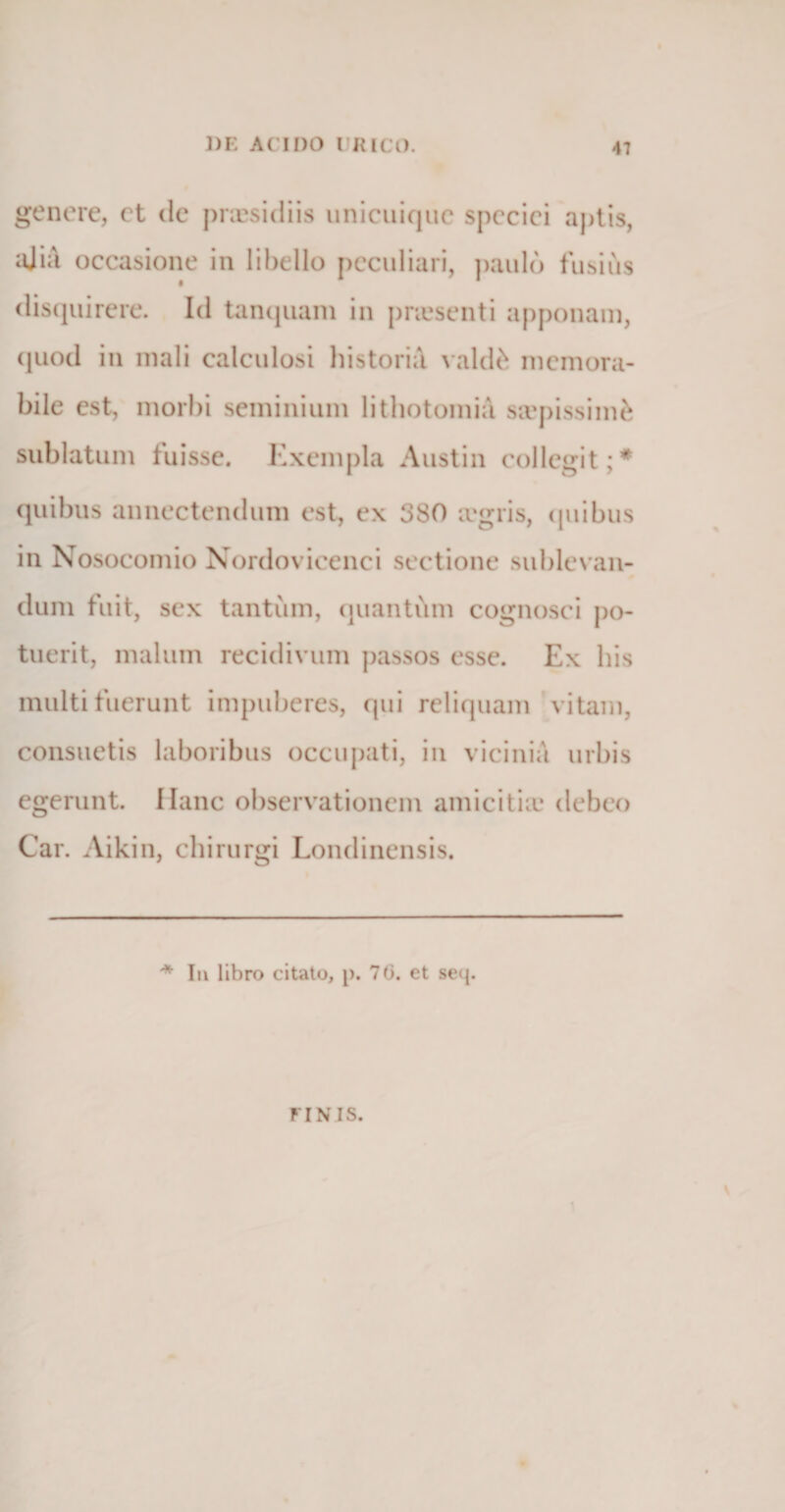 genere, ct de praesidiis unicuique speciei aptis, ajia occasione in libello peculiari, paulo fusius disquirere. Id tanquam in pnesenti apponam, quod in mali calculosi historici valete memora¬ bile est, morbi seminium lithotomia sivpissinte sublatum fuisse. Exempla A usti n collegit;* quibus annectendum est, ex 380 a?gris, quibus in Nosocomio Nordovicenci sectione sublevan¬ dum fuit, sex tantum, quantum cognosci po¬ tuerit, malum recidivum passos esse. Ex his multi fuerunt impuberes, qui reliquam vitam, consuetis laboribus occupati, in vicinia urbis egerunt. Hanc observationem amicitia? debeo Car. Aikin, chirurgi Londinensis. * Iu libro citato, p. 70. et secj. FINIS.