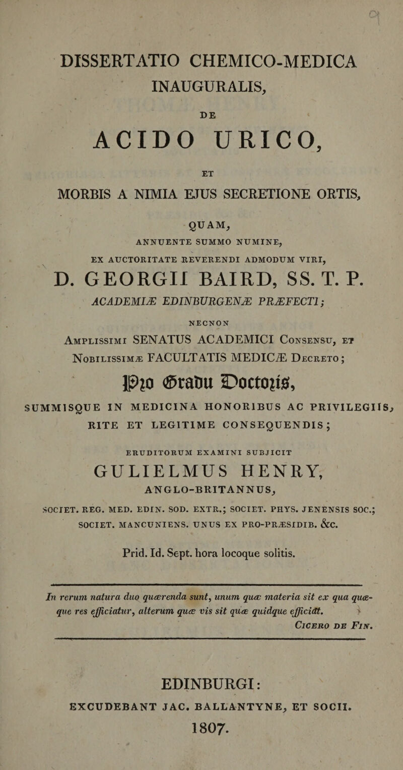 INAUGURALIS, DE ACIDO URICO, ET MORBIS A NIMIA EJUS SECRETIONE ORTIS, QUAM, ANNUENTE SUMMO NUMINE, EX AUCTORITATE REVERENDI ADMODUM VIRI, D. GEORGII BAIRD, SS. T. P. ACADEMI/E EDINBURGENAE PRAEFECTI ; NECNON Amplissimi SENATUS ACADEMICI Consensu, et Nobilissimae FACULTATIS MEDICiE Decreto; P?o &lt;©ratiu DoctoRs, SUMMISQUE IN MEDICINA HONORIBUS AC PRIVILEGIIS RITE ET LEGITIME CONSEOUENDIS : ERUDITORUM EXAMINI SUBJICIT GULIELMUS HENRY, ANGLO-BRIT ANNUS, SOCIET. REG. MED. EDIN. SOD. EXTR.; SOCIET. PHYS. JENENSIS SOC.; SOCIET. MANCUNIENS. UNUS EX PRO-PRAESIDIB. &amp;C. Prid. Id. Sept. hora locoque solitis. In rerum natura duo quaerenda sunt, unum quae materia sit ex qua quae¬ que res efficiatur, alterum quae vis sit quae quidque efficidt. &gt; Cicero de Fi\. EDINBURGI: EXCUDEBANT JAC. BALLANTYNE, ET SOCII 1807.