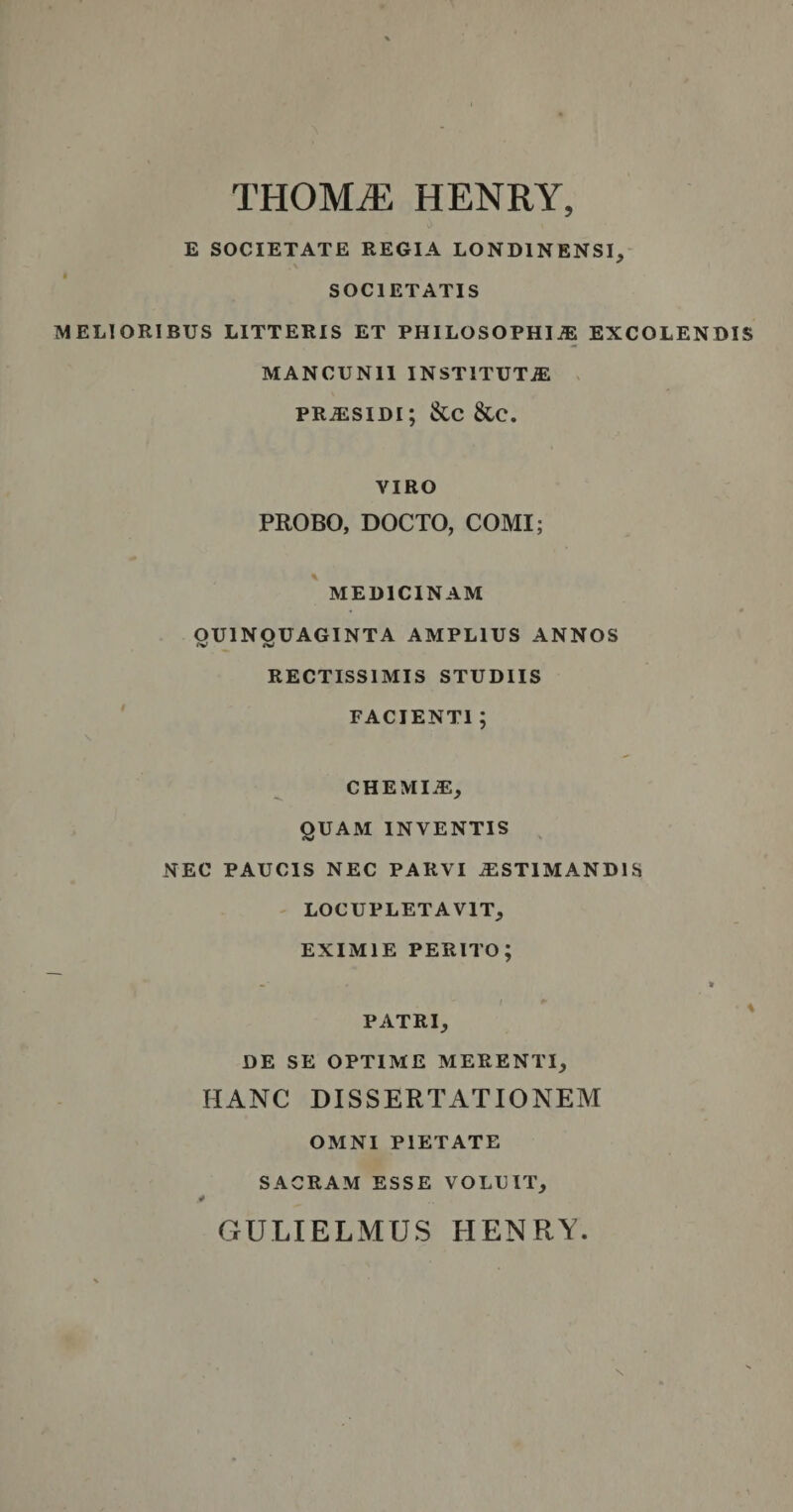 THOMiE HENRY, E SOCIETATE REGIA LOND1NENSI, SOCIETATIS MELIORIBUS LITTERIS ET PHILOSOPHIiE EXCOLENDIS MANCUN1I INSTITUTA PR.ESIDI; &amp;C &amp;C. VIRO PROBO, DOCTO, COMI; MEDICINAM OU1NOUAGINTA AMPLIUS ANNOS RECTISSIMIS STUDIIS FACIENTI ; CHEML1, QUAM INVENTIS NEC PAUCIS NEC PARVI .EST1MAND1S LOCUPLETAVIT, EXIMIE perito; -• * PATRI, DE SE OPTIME MERENTI, HANC DISSERTATIONEM OMNI PIETATE SACRAM ESSE VOLUIT, GULIELMUS HENRY