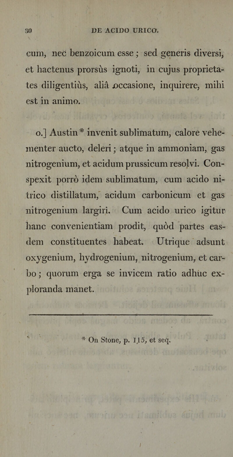 cum, nec benzoicum esse; sed generis diversi, et hactenus prorsus ignoti, in cujus proprieta¬ tes diligentius, alia joccasione, inquirere, mihi est in animo. o.] Austin * invenit sublimatum, calore vehe¬ menter aucto, deleri; atque in ammoniam, gas nitrogenium, et acidum prussicum resolvi. Con¬ spexit porro idem sublimatum, cum acido ni- trico distillatum, acidum carbonicum et gas nitrogenium largiri. Cum acido urico igitur hanc convenientiam prodit, quod partes eas¬ dem constituentes habeat. Utrique adsunt oxygenium, hydrogenium, nitrogenium,. et car¬ bo ; quorum erga se invicem ratio adhuc ex¬ ploranda manet. * On Stone, p. l\5, et seq. /