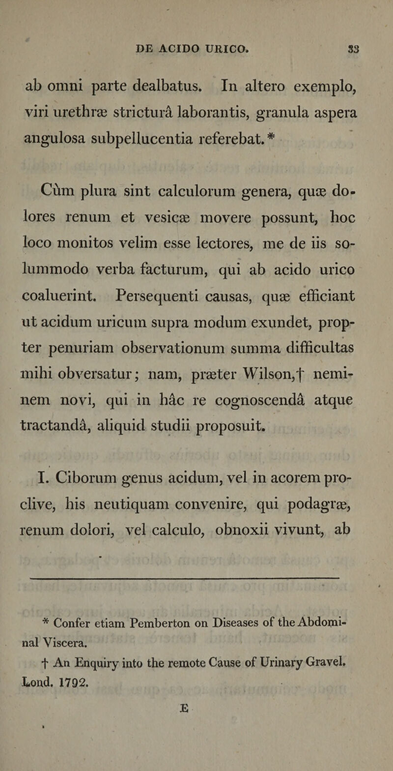 ab omni parte dealbatus. In altero exemplo, viri urethras strictura laborantis, granula aspera angulosa subpellucentia referebat.* Cum plura sint calculorum genera, quos do¬ lores renum et vesicae movere possunt, hoc loco monitos velim esse lectores, me de iis so¬ lummodo verba facturum, qui ab acido urico « coaluerint. Persequenti causas, quae efficiant ut acidum uricum supra modum exundet, prop¬ ter penuriam observationum summa difficultas mihi obversatur; nam, praeter Wilson,'|' nemi¬ nem novi, qui in hac re cognoscenda atque tractanda, aliquid studii proposuit. I. Ciborum genus acidum, vel in acorem pro¬ clive, his neutiquam convenire, qui podagrae, renum dolori, vel calculo, obnoxii vivunt, ab * Confer etiam Pemberton on Diseases of the Abdomi- nal Viscera. t An Enquiry into the remote Cause of Urinary Gravel. Eond. 1792.