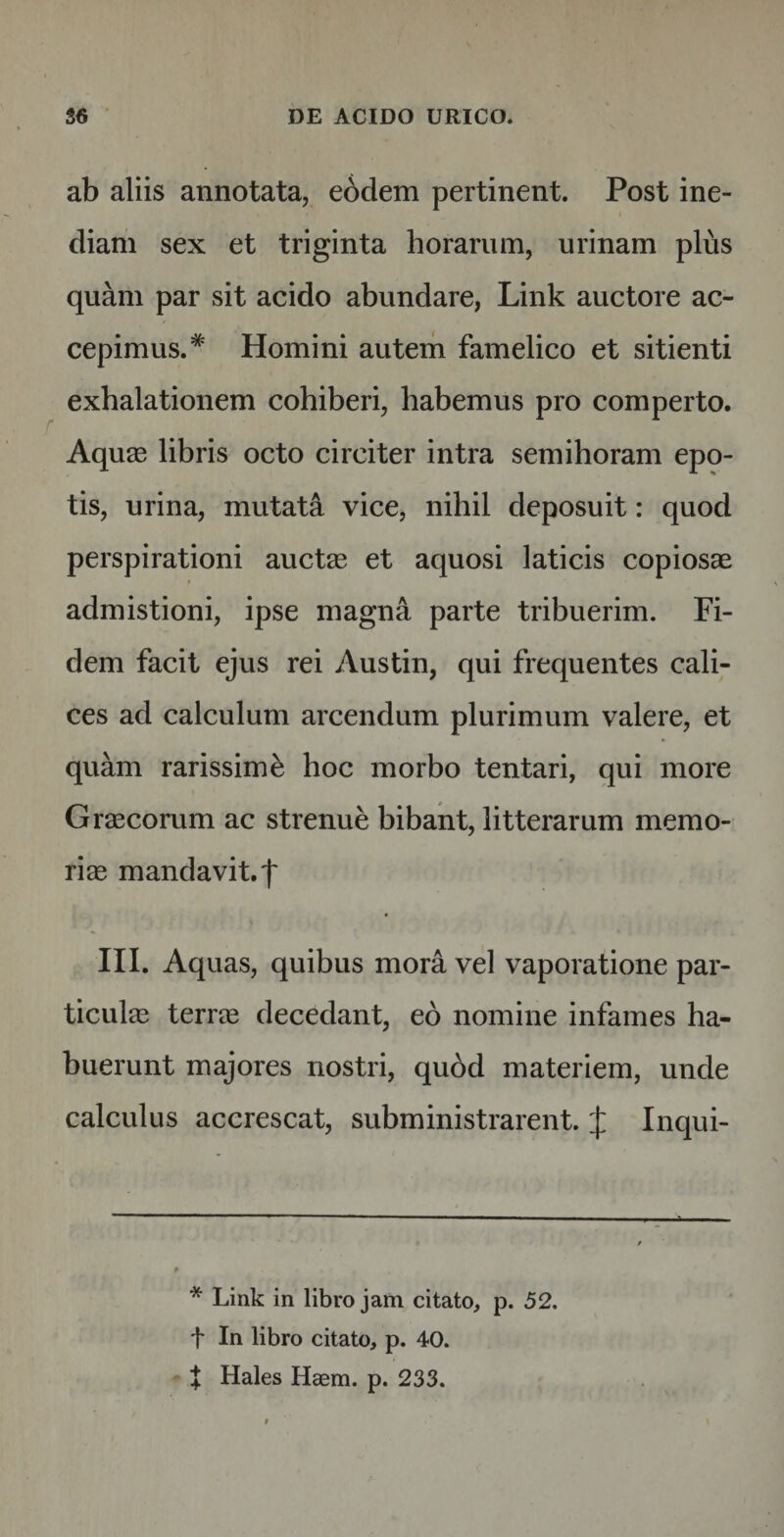 ab aliis annotata, eddem pertinent. Post ine¬ diam sex et triginta horarum, urinam plus quam par sit acido abundare, Link auctore ac¬ cepimus.* Homini autem famelico et sitienti exhalationem cohiberi, habemus pro comperto. Aquas libris octo circiter intra semihoram epo¬ tis, urina, mutata vice, nihil deposuit: quod perspirationi auctas et aquosi laticis copiosae admistioni, ipse magna parte tribuerim. Fi¬ dem facit ejus rei Austin, qui frequentes cali¬ ces ad calculum arcendum plurimum valere, et quam rarissimi hoc morbo tentari, qui more Graecorum ac strenue bibant, litterarum memo¬ riae mandavit, f III. Aquas, quibus mora vel vaporatione par¬ ticulae terree decedant, eo nomine infames ha¬ buerunt majores nostri, qubd materiem, unde calculus accrescat, subministrarent. £ Inqui- * Link in libro jam citato, p. 52. t In libro citato, p. 40.