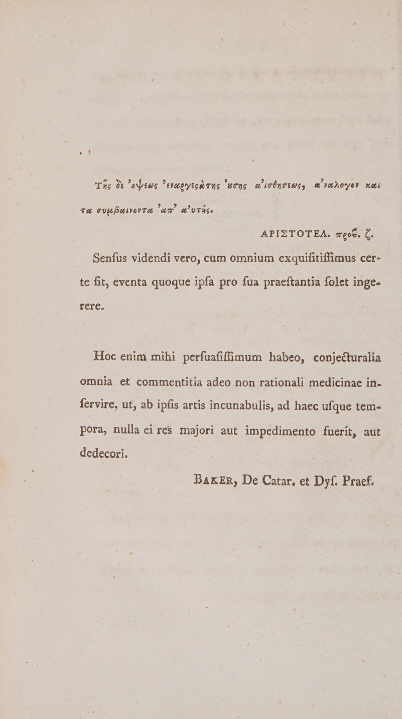 T«5 ?gv#gy£j#eTjjs 'ficryj; ce trh^iu^ sevxXoy6V xeci ree ervftfienvoVTec *U7r ec’vri$» API2T0TEA. tt^oQ. £. Senfus videndi vero, cum omnium exquifitiflimus cer¬ te fit, eventa quoque ipfa pro fua praefiantia folet inge¬ rere. Hoc enim mihi perfuafifiimum habeo, conjecturalia omnia et commentitia adeo non rationali medicinae in- fervire, ut, ab ipfis artis incunabulis, ad haec ufque tem« pora, nulla ei res majori aut impedimento fuerit, aut dedecori. Baker, De Catar, et Dyf. Fraef.