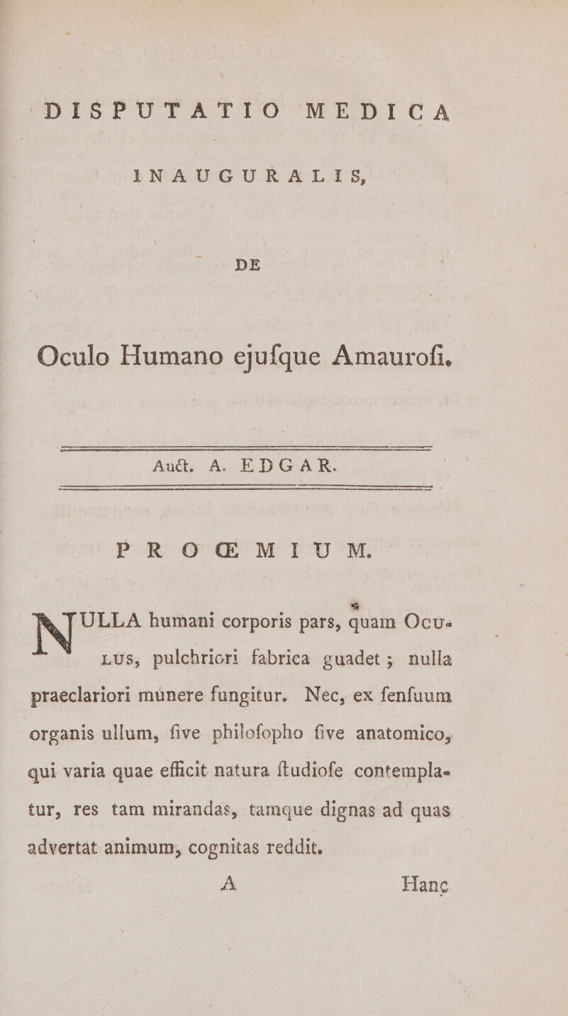 1NAUGURALIS, DE Oculo Humano ejufque Amaurofi. Audi. A- EDG A Re P R O CE M I U M. ULLA humani corporis pars, quam Ocu¬ lus, pulchriori fabrica guadet; nulla praeclariori munere fungitur. Nec, ex fenfuum organis ullum, five philofopho (ive anatomico, qui varia quae efficit natura itudiofe contempla¬ tur, res tam mirandas, tamque dignas ad quas advertat animum, cognitas reddit. A Hanc