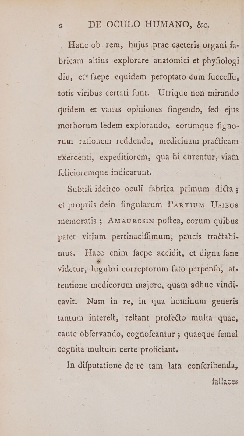 Hanc ob rem, hujus prae caeteris organi fa¬ bricam altius explorare anatomici et phyfiologi diu, etj faepe equidem peroptato cum fuccellu, totis viribus certati funt. Utrique non mirando quidem et vanas opiniones fingendo, fed ejus morborum fedem explorando, eorumque Tigno¬ rum rationem reddendo, medicinam practicam exercenti, expeditiorem, qua hi curentur, viam felicioremque indicarunt. Subtili idcirco oculi fabrica primum dicta 3 et propriis dein frigidarum Partium Usibus memoratis 3 Amaurosin poftea, eorum quibus patet vitium pertlnaciffimum, paucis tradtabi- mus. Haec enim faepe accidit, et digna fane * videtur, lugubri correptorum fato perpenfo, at¬ tentione medicorum majore, quam adhuc vindi¬ cavit. Nam in re, in qua hominum generis tantum intereft, reflant profedto multa quae, caute obfervando, cognofcantur ; quaeque femel Cognita multum certe proficiant. In difputatione de re tam lata confcribenda* fallaces